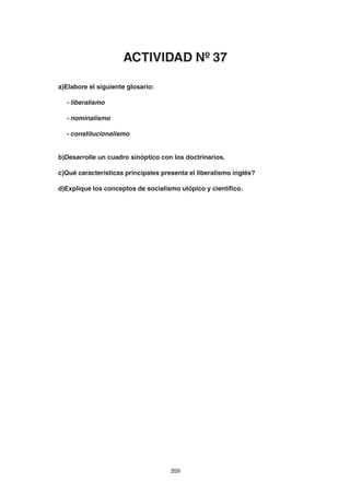 359
a)Elabore el siguiente glosario:
- liberalismo
- nominalismo
- constitucionalismo
b)Desarrolle un cuadro sinóptico con los doctrinarios.
c)Qué características principales presenta el liberalismo inglés?
d)Explique los conceptos de socialismo utópico y científico.
ACTIVIDAD Nº 37
 