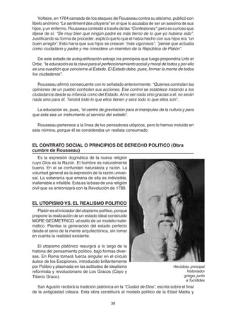 38
Voltaire, en 1764 cansado de los ataques de Rousseau contra su ateísmo, publicó con
libelo anónimo “Le sentiment des citoyens” en el que lo acusaba de ser un asesino de sus
hijos, y un enfermo. Rousseau contestó a través de las “Confesiones”; pero es curioso que
dijese de sí: “Se muy bien que ningún padre es más tierno de lo que yo hubiera sido”.
Justificando su forma de proceder, explicó que lo que el había hecho con sus hijos era “un
buen arreglo”. Esto haría que sus hijos se crearan “más vigorosos”, “pensé que actuaba
como ciudadano y padre y me considere un miembro de la República de Platón”.
De este estado de autojustificación extrajo los principios que luego propondría Urbi et
Orbe: “la educación es la clave para el perfeccionamiento social y moral de todos y por ello
es una cuestión que concierne al Estado. El Estado debe, pues, formar la mente de todos
los ciudadanos”.
Rousseau afirmó consecuente con lo señalado anteriormente: “Quienes controlan las
opiniones de un pueblo controlan sus acciones. Ese control se establece tratando a los
ciudadanos desde su infancia como del Estado. Al no ser nada sino gracias a él, no serán
nada sino para él. Tendrá todo lo que ellos tienen y será todo lo que ellos son”.
La educación es, pues, “el centro de gravitación para el manipuleo de la cultura y para
que esta sea un instrumento al servicio del estado”.
Rousseau pertenece a la línea de los pensadores utópicos, pero lo hemos incluido en
esta nómina, porque él se consideraba un realista consumado.
EL CONTRATO SOCIAL O PRINCIPIOS DE DERECHO POLITICO (Obra
cumbre de Rousseau)
Es la expresión dogmática de la nueva religión
cuyo Dios es la Razón. El hombre es naturalmente
bueno. En el se confunden naturaleza y razón. La
voluntad general es la expresión de la razón univer-
sal. La soberanía que emana de ella es indivisible,
inalienable e infalible. Esta es la base de una religión
civil que se entronizará con la Revolución de 1789.
EL UTOPISMO VS. EL REALISMO POLITICO
Platón es el iniciador del utopismo político, porque
propone la realización de un estado ideal construido
MORE GEOMETRICO -al estilo de un modelo mate-
mático. Plantea la generación del estado perfecto
desde el seno de la mente arquitectónica, sin tomar
en cuenta la realidad existente.
El utopismo platónico resurgirá a lo largo de la
historia del pensamiento político, bajo formas diver-
sas. En Roma tomará fuerza singular en el círculo
áulico de los Escipiones, introducido brillantemente
por Polibio y plasmada en las actitudes de idealismo
reformista y revolucionario de Los Gracos (Cayo y
Tiberio Graco).
San Agustín recibirá la tradición platónica en la “Ciudad de Dios”, escrita sobre el final
de la antigüedad clásica. Esta obra constituirá el modelo político de la Edad Media y
Heródoto, principal
historiador
griego, junto
a Tucídides
 