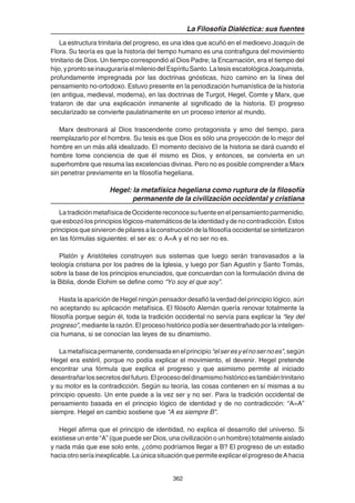 362
La Filosofía Dialéctica: sus fuentes
La estructura trinitaria del progreso, es una idea que acuñó en el medioevo Joaquín de
Flora. Su teoría es que la historia del tiempo humano es una contrafigura del movimiento
trinitario de Dios. Un tiempo correspondió al Dios Padre; la Encarnación, era el tiempo del
hijo,yprontoseinauguraríaelmileniodelEspírituSanto.LatesisescatológicaJoaquinista,
profundamente impregnada por las doctrinas gnósticas, hizo camino en la línea del
pensamiento no-ortodoxo. Estuvo presente en la periodización humanística de la historia
(en antigua, medieval, moderna), en las doctrinas de Turgot, Hegel, Comte y Marx, que
trataron de dar una explicación inmanente al significado de la historia. El progreso
secularizado se convierte paulatinamente en un proceso interior al mundo.
Marx destronará al Dios trascendente como protagonista y amo del tiempo, para
reemplazarlo por el hombre. Su tesis es que Dios es sólo una proyección de lo mejor del
hombre en un más allá idealizado. El momento decisivo de la historia se dará cuando el
hombre tome conciencia de que él mismo es Dios, y entonces, se convierta en un
superhombre que resuma las excelencias divinas. Pero no es posible comprender a Marx
sin penetrar previamente en la filosofía hegeliana.
Hegel: la metafísica hegeliana como ruptura de la filosofía
permanente de la civilización occidental y cristiana
LatradiciónmetafísicadeOccidentereconocesufuenteenelpensamientoparmenidio,
que esbozó los principios lógicos-matemáticos de la identidad y de no contradicción. Estos
principios que sirvieron de pilares a la construcción de la filosofía occidental se sintetizaron
en las fórmulas siguientes: el ser es: o A=A y el no ser no es.
Platón y Aristóteles construyen sus sistemas que luego serán transvasados a la
teología cristiana por los padres de la Iglesia, y luego por San Agustín y Santo Tomás,
sobre la base de los principios enunciados, que concuerdan con la formulación divina de
la Biblia, donde Elohim se define como “Yo soy el que soy”.
Hasta la aparición de Hegel ningún pensador desafió la verdad del principio lógico, aún
no aceptando su aplicación metafísica. El filósofo Alemán quería renovar totalmente la
filosofía porque según él, toda la tradición occidental no servía para explicar la “ley del
progreso”, mediante la razón. El proceso histórico podía ser desentrañado por la inteligen-
cia humana, si se conocían las leyes de su dinamismo.
Lametafísicapermanente,condensadaenelprincipio“elseresyelnosernoes”,según
Hegel era estéril, porque no podía explicar el movimiento, el devenir. Hegel pretende
encontrar una fórmula que explica el progreso y que asimismo permite al iniciado
desentrañarlossecretosdelfuturo.Elprocesodeldinamismohistóricoestambiéntrinitario
y su motor es la contradicción. Según su teoría, las cosas contienen en sí mismas a su
principio opuesto. Un ente puede a la vez ser y no ser. Para la tradición occidental de
pensamiento basada en el principio lógico de identidad y de no contradicción: “A=A”
siempre. Hegel en cambio sostiene que “A es siempre B”.
Hegel afirma que el principio de identidad, no explica el desarrollo del universo. Si
existiese un ente “A” (que puede ser Dios, una civilización o un hombre) totalmente aislado
y nada más que ese solo ente, ¿cómo podríamos llegar a B? El progreso de un estadio
haciaotroseríainexplicable.LaúnicasituaciónquepermiteexplicarelprogresodeAhacia
 
