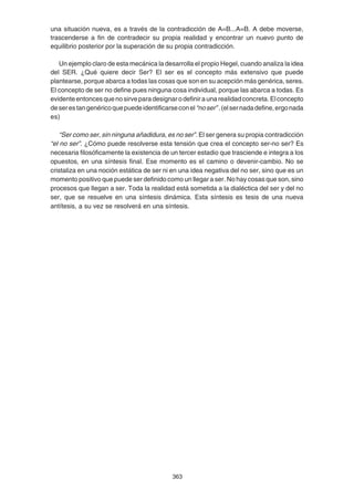 363
una situación nueva, es a través de la contradicción de A=B...A=B. A debe moverse,
trascenderse a fin de contradecir su propia realidad y encontrar un nuevo punto de
equilibrio posterior por la superación de su propia contradicción.
Un ejemplo claro de esta mecánica la desarrolla el propio Hegel, cuando analiza la idea
del SER. ¿Qué quiere decir Ser? El ser es el concepto más extensivo que puede
plantearse, porque abarca a todas las cosas que son en su acepción más genérica, seres.
El concepto de ser no define pues ninguna cosa individual, porque las abarca a todas. Es
evidenteentoncesquenosirveparadesignarodefiniraunarealidadconcreta.Elconcepto
deserestangenéricoquepuedeidentificarseconel“noser”.(elsernadadefine,ergonada
es)
“Ser como ser, sin ninguna añadidura, es no ser”. El ser genera su propia contradicción
“el no ser”. ¿Cómo puede resolverse esta tensión que crea el concepto ser-no ser? Es
necesaria filosóficamente la existencia de un tercer estadio que trasciende e integra a los
opuestos, en una síntesis final. Ese momento es el camino o devenir-cambio. No se
cristaliza en una noción estática de ser ni en una idea negativa del no ser, sino que es un
momento positivo que puede ser definido como un llegar a ser. No hay cosas que son, sino
procesos que llegan a ser. Toda la realidad está sometida a la dialéctica del ser y del no
ser, que se resuelve en una síntesis dinámica. Esta síntesis es tesis de una nueva
antítesis, a su vez se resolverá en una síntesis.
 