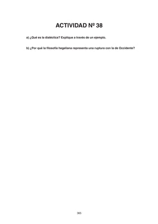 365
a) ¿Qué es la dialéctica? Explique a través de un ejemplo.
b) ¿Por qué la filosofía hegeliana representa una ruptura con la de Occidente?
ACTIVIDAD Nº 38
 