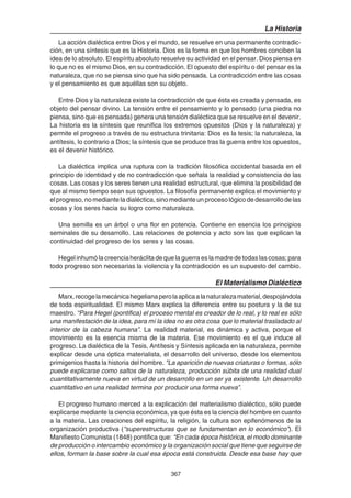 367
La Historia
La acción dialéctica entre Dios y el mundo, se resuelve en una permanente contradic-
ción, en una síntesis que es la Historia. Dios es la forma en que los hombres conciben la
idea de lo absoluto. El espíritu absoluto resuelve su actividad en el pensar. Dios piensa en
lo que no es el mismo Dios, en su contradicción. El opuesto del espíritu o del pensar es la
naturaleza, que no se piensa sino que ha sido pensada. La contradicción entre las cosas
y el pensamiento es que aquéllas son su objeto.
Entre Dios y la naturaleza existe la contradicción de que ésta es creada y pensada, es
objeto del pensar divino. La tensión entre el pensamiento y lo pensado (una piedra no
piensa, sino que es pensada) genera una tensión dialéctica que se resuelve en el devenir.
La historia es la síntesis que reunifica los extremos opuestos (Dios y la naturaleza) y
permite el progreso a través de su estructura trinitaria: Dios es la tesis; la naturaleza, la
antítesis, lo contrario a Dios; la síntesis que se produce tras la guerra entre los opuestos,
es el devenir histórico.
La dialéctica implica una ruptura con la tradición filosófica occidental basada en el
principio de identidad y de no contradicción que señala la realidad y consistencia de las
cosas. Las cosas y los seres tienen una realidad estructural, que elimina la posibilidad de
que al mismo tiempo sean sus opuestos. La filosofía permanente explica el movimiento y
el progreso, no mediante la dialéctica, sino mediante un proceso lógico de desarrollo de las
cosas y los seres hacia su logro como naturaleza.
Una semilla es un árbol o una flor en potencia. Contiene en esencia los principios
seminales de su desarrollo. Las relaciones de potencia y acto son las que explican la
continuidad del progreso de los seres y las cosas.
Hegelinhumólacreenciaheráclitadequelaguerraeslamadredetodaslascosas;para
todo progreso son necesarias la violencia y la contradicción es un supuesto del cambio.
El Materialismo Dialéctico
Marx,recogelamecánicahegelianaperolaaplicaalanaturalezamaterial,despojándola
de toda espiritualidad. El mismo Marx explica la diferencia entre su postura y la de su
maestro. “Para Hegel (pontifica) el proceso mental es creador de lo real, y lo real es sólo
una manifestación de la idea, para mí la idea no es otra cosa que lo material trasladado al
interior de la cabeza humana”. La realidad material, es dinámica y activa, porque el
movimiento es la esencia misma de la materia. Ese movimiento es el que induce al
progreso. La dialéctica de la Tesis, Antítesis y Síntesis aplicada en la naturaleza, permite
explicar desde una óptica materialista, el desarrollo del universo, desde los elementos
primigenios hasta la historia del hombre. "La aparición de nuevas criaturas o formas, sólo
puede explicarse como saltos de la naturaleza, producción súbita de una realidad dual
cuantitativamente nueva en virtud de un desarrollo en un ser ya existente. Un desarrollo
cuantitativo en una realidad termina por producir una forma nueva”.
El progreso humano merced a la explicación del materialismo dialéctico, sólo puede
explicarse mediante la ciencia económica, ya que ésta es la ciencia del hombre en cuanto
a la materia. Las creaciones del espíritu, la religión, la cultura son epifenómenos de la
organización productiva (“superestructuras que se fundamentan en lo económico”). El
Manifiesto Comunista (1848) pontifica que: “En cada época histórica, el modo dominante
de producción o intercambio económico y la organización social que tiene que seguirse de
ellos, forman la base sobre la cual esa época está construida. Desde esa base hay que
 