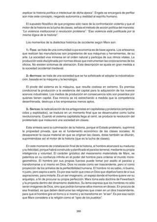 368
explicar la historia política e intelectual de dicha época”. Engels se encargará de perfilar
aún más este concepto, negando autonomía y realidad al espíritu humano.
El supuesto filosófico de que progreso sólo nace de la confrontación violenta y que el
motor de la historia es la lucha de clases, señala el método de acción política del marxista:
“La violencia institucional o revolución proletaria”. “Esa violencia está justificada por la
misma lógica de la historia”.
Los momentos de la dialéctica histórica de occidente según Marx son:
1.-TESIS: se trata de una comunidad cuya economía es de base agraria. Los artesanos
que realizan las manufacturas son propietarios de sus máquinas y herramientas, de su
arte. La sociedad vive inmersa en el orden natural y participa de sus ritmos vitales. La
producción está disciplinada por normas éticas que instrumentan las corporaciones de los
oficios. No existen síntomas de alienación. Esta descripción se ajusta en gran medida a
la sociedad occidental medieval.
2.-ANTÍTESIS: se trata de una sociedad que se ha sofisticado al adoptar la industrializa-
ción, basada en la máquina y la tecnología.
El pivote del sistema es la máquina, que resulta costosa en extremo. Es premisa
condicional la producción a la existencia del capital para la adquisición de los nuevos
acervos industriales. Los medios de producción en consecuencia sólo son poseídos por
quienes tienen capital. Esa minoría se irá estrechando a medida que la competencia
desenfrenada, destruya a los empresarios menos aptos.
3.-SÍNTESIS: la radicalización de los antagonistas en capitalistas y proletarios (empobre-
cidos y explotados), se traduce en un momento final que se desenvuelve como lucha
revolucionaria. Cuando el sistema capitalista llega al cenit, se produce la revolución del
proletariado que instaurará una sociedad sin clases.
Esta síntesis será la culminación de la historia, porque el Estado proletario, suprimirá
la propiedad privada, que es el fundamento económico de las clases sociales. Al
desaparecer la causa material en que se originan las clases, éstas también se diluirán,
suprimiéndose así el motor de la historia (que es la lucha de clases).
En este momento de cristalización final de la historia, el hombre alcanzará su madurez
ysufelicidad,porquehabráconstruidoyplanificadoelparaísoterrenal,mediantesupropia
inteligencia y voluntad. El carácter gnóstico del mesianismo materialista de Marx, se
patentiza en su confianza infinita en el poder del hombre para ordenar el mundo more-
geométrico. El hombre por sus propias fuerzas puede tomar por asalto el paraíso y
transformarse a sí mismo en Dios. Dios no existe como ser trascendente, pero sí como
proyección de los anhelos de la perfectibilidad humana. El hombre no es sabio, ni bueno,
ni justo, pero aspira a serlo. Es por esa razón que crea un Dios que objetiva fuera de sí sus
aspiraciones, para imitarle. Es un ser imaginario, un espejo donde el hombre quiere ver su
arquetipo, a fin de procurar su propia perfección. Marx toma esta doctrina de Fewerbach
y la proyecta dentro del dinamismo dialéctico. Su lema expresa que los hombres no sólo
serán imágenes de Dios, sino que podrán tornarse ellos mismos en dioses. En procura de
esa finalidad, es que deben destruirse las religiones que creen en un dios trascendente,
para que el hombre gire en torno a sí mismo y se transforme en “el ser”. Es por esa razón
que Marx considera a la religión como el “opio de los pueblos”.
 