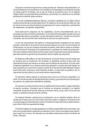 369
El paraíso marxista se logrará tras un largo período de “dictadura del proletariado”, en
el cual el Estado se irá marchitando. La sociedad comunista llegará a la perfección cuando
se pueda suprimir el Estado, con lo que se arriba al anarquismo puro. En el aspecto
religioso Marx es profundamente anticristiano, convirtiendo a su doctrina en la antítesis
perfecta de la tradición judeo-cristiana.
4.- LA LEY DE CONCENTRACIÓN DEL CAPITAL: el sistema capitalista por su lógica interna
contiene la semilla de su propia destrucción. El capital se irá concentrando cada vez más
en menos manos y la clase proletaria se engrosará con nuevos integrantes, procedentes
de capitalistas y burgueses desplazados.
Esta destrucción progresiva de los capitalistas, ocurrirá inexorablemente, por la
competencia entre los mismos capitalistas. La concentración del capital, también será una
necesidad del sistema competitivo, ya que sólo podrán sobrevivir, merced a la inversión
constante, que les permitirá salir airosos de la lucha por la supervivencia.
La ley de concentración del capital y la despauperización progresiva de las clases
sociales, culminaba en el momento que el proceso llegaría a su cenit. Era el momento de
la Revolución, en que por la lógica inmanente al sistema, éste habría creado su antítesis:
era el momento de “expropiar a los expropiadores” y socializar los medios de producción.
Con esta medida se habría dado el primer paso hacia la supresión de las clases sociales,
que básicamente se generan por la posesión de los medios de producción.
5.-TEORÍA DE LA PLUS-VALÍA: el valor de los bienes, es el valor de las horas de trabajo que
se requiere para su producción. Sin embargo, el capitalista confisca el plus-valor que
representa el precio que siempre es mayor que los salarios de los obreros. Por esa razón
el régimen capitalista, es un sistema injusto de explotación. La teoría del valor-trabajo, ha
sido superada por la economía moderna a partir de la Escuela de Valor Marginal. Ningún
economista serio cree hoy en esta hipótesis de Marx. La plus-valía ha pasado a ser un
argumento de tipo político y a los meros efectos argumentales.
El marxismo intenta explicar la estructura del universo en términos asequibles a la
razón. Es una teoría sobre el sentido del tiempo humano, cuyos secretos son poseídos por
los adictos a la religión del materialismo dialéctico.
El marxismo concibe al hombre como un epifenómeno de la materia, niega la libertad y
el espíritu humanos. Considera que el hombre se encuentra sometido a un destino
inexorable, producto de fuerzas externas al hombre mismo y cuyo motor es la lucha de
clases, la dialéctica del permanente conflicto.
El cardenal Danielou expresa que el cristianismo, en su vertiente católica, tiene un
sentido de la historia que es mucho más humanista y lógico. La Iglesia ve la historia como
unproductogenuinodelalibertadhumana.Elcristianosesabedueñodesudestinoeterno,
pues Dios lo dotó de capacidad de elegir.
Elhombrereligiosonosedejaaplastarporundestinopretendidamenteinexorable,sino
quecreasupropiodestinosiguiendosuimperativomoral.Tieneunparadigmaquerealizar,
que cumplir en sí mismo. Su voluntad y su ser deben enderezarse hacia la imitación de
Cristo. (Kempis)
 