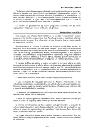 370
El Socialismo utópico
Fue llamado así por Marx porque predicaba la implantación de sistemas de armoniza-
ción social basados en la convicción sobre las bondades intrínsecas del ser humano y su
predisposición gregaria que había que estimular. Pertenecieron a esa corriente por
derecho propio: Saint Simón, (y su discípulo argentino Esteban Echeverría), Fourier, con
su fantástico Falansterio, el inglés Owen, que trató de cooperativizar la producción de su
propia fábrica como modelo de lo que podría ser la sociedad.
Los intentos de planteamiento de nuevos programas socialistas eran de índole
especulativa y fracasaron cuando se llevaron a la práctica.
El socialismo científico
Marx se suma a los críticos del sistema liberal y con acento a veces profético y a veces
presuntamente científico, proclama su final. Pero los precursores socialistas utópicos,
tampoco quedan al margen de la crítica, sobre la base de que su sistema no está basado
en un esquema científico.
Según el célebre economista Schumpeter, en la época en que Marx escribió, la
burguesía “había alcanzado el cenit de sus realizaciones... era el tiempo del materialismo
mecanicista, dentro de un medio cultural que aún no había dado muestras de llevar en su
seno un arte nuevo y un modo nuevo de vida, un medio integrado a la más repulsiva
trivialidad. La fe, entendida en cualquier sentido real, y con ella se extinguía el único rayo
de luz que servía de esperanza al mundo obrero, mientras que los intelectuales se
declaraban plenamente satisfechos con la “Logic” de Mill y con las Leyes de pobres”.
El mensaje de Marx, de realizar el paraíso terrenal en la tierra vino a llenar un vacío
provocadoporladisminucióndelafe.Lareligiónmarxistaestabaadaptadaalamentalidad
positivista y burguesa imperantes en la segunda mitad del siglo XIX y que se difundió hasta
bastante entrado nuestro siglo. La respuesta socialista de Marx era pretendidamente
científica, porque podía ser demostrada racionalmente, mediante la interpretación mate-
rialista o económica de la miseria.
El materialismo dialéctico puede sintetizarse en los siguientes postulados:
1.-Las condiciones de producción conforman los factores determinantes de las
estructuras sociales que a su vez engendran las actitudes, las ideologías y las acciones.
El molino movido a brazo, por ejemplo habría engendrado el feudalismo y el molino movido
a vapor, la sociedad industrial capitalista.
2.-Las formas de producción tienen una lógica intrínseca cuyo desarrollo culmina con
la creación de las que han de sucederles.
3.-Estas dos hipótesis generales se combinan con la teoría de las clases sociales, que
serían la causa y el engranaje de las luchas que mueven la historia.
El principio estratificador de las clases sociales es la participación o la exclusión de
determinados individuos en los medios de producción. Marx arriba a la conclusión de que
solamente existen dos grupos o clases: los capitalistas y los proletarios. Estos últimos sólo
tienen su fuerza corporal para vender.
Los grupos intermedios tienden a desaparecer en la estructura capitalista. Las dos
clases puras son antagónicas y darán su batalla final en torno a la posesión de los medios
de producción.
 