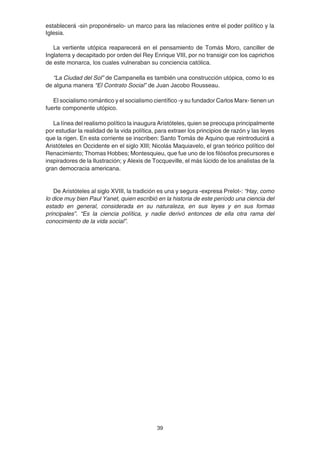 39
establecerá -sin proponérselo- un marco para las relaciones entre el poder político y la
Iglesia.
La vertiente utópica reaparecerá en el pensamiento de Tomás Moro, canciller de
Inglaterra y decapitado por orden del Rey Enrique VIII, por no transigir con los caprichos
de este monarca, los cuales vulneraban su conciencia católica.
“La Ciudad del Sol” de Campanella es también una construcción utópica, como lo es
de alguna manera “El Contrato Social” de Juan Jacobo Rousseau.
El socialismo romántico y el socialismo científico -y su fundador Carlos Marx- tienen un
fuerte componente utópico.
La línea del realismo político la inaugura Aristóteles, quien se preocupa principalmente
por estudiar la realidad de la vida política, para extraer los principios de razón y las leyes
que la rigen. En esta corriente se inscriben: Santo Tomás de Aquino que reintroducirá a
Aristóteles en Occidente en el siglo XIII; Nicolás Maquiavelo, el gran teórico político del
Renacimiento; Thomas Hobbes; Montesquieu, que fue uno de los filósofos precursores e
inspiradores de la Ilustración; y Alexis de Tocqueville, el más lúcido de los analistas de la
gran democracia americana.
De Aristóteles al siglo XVIII, la tradición es una y segura -expresa Prelot-: “Hay, como
lo dice muy bien Paul Yanet, quien escribió en la historia de este período una ciencia del
estado en general, considerada en su naturaleza, en sus leyes y en sus formas
principales”. “Es la ciencia política, y nadie derivó entonces de ella otra rama del
conocimiento de la vida social”.
 