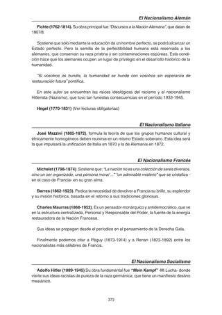373
El Nacionalismo Alemán
Fichte (1762-1814). Su obra principal fue:“Discursos a la Nación Alemana”, que datan de
1807/8.
Sostiene que sólo mediante la educación de un hombre perfecto, se podrá alcanzar un
Estado perfecto. Pero la semilla de la perfectibilidad humana está reservada a los
alemanes, que conservan su raza prístina y sin contaminaciones espúreas. Esta condi-
ción hace que los alemanes ocupen un lugar de privilegio en el desarrollo histórico de la
humanidad.
“Si vosotros os hundís, la humanidad se hunde con vosotros sin esperanza de
restauración futura” pontifica.
En este autor se encuentran las raíces ideológicas del racismo y el nacionalismo
Hitlerista (Nazismo), que tuvo tan funestas consecuencias en el período 1933-1945.
Hegel (1770-1831) (Ver lecturas obligatorias)
El Nacionalismo Italiano
José Mazzini (1805-1872), formula la teoría de que los grupos humanos cultural y
étnicamente homogéneos deben reunirse en un mismo Estado soberano. Esta idea será
la que impulsará la unificación de Italia en 1870 y la de Alemania en 1872.
El Nacionalismo Francés
Michelet (1798-1874). Sostiene que:“La nación no es una colección de seres diversos,
sino un ser organizado, una persona moral ...” “un admirable misterio” que se cristaliza -
en el caso de Francia- en su gran alma.
Barres (1862-1923). Pedica la necesidad de devolver a Francia su brillo, su esplendor
y su misión histórica, basada en el retorno a sus tradiciones gloriosas.
Charles Maurras (1868-1952). Es un pensador monárquico y antidemocrático, que ve
en la estructura centralizada, Personal y Responsable del Poder, la fuente de la energía
restauradora de la Nación Francesa.
Sus ideas se propagan desde el períodico en el pensamiento de la Derecha Gala.
Finalmente podemos citar a Péguy (1873-1914) y a Renan (1823-1892) entre los
nacionalistas más célebres de Francia.
El Nacionalismo Socialismo
Adolfo Hitler (1889-1945) Su obra fundamental fue “Mein Kampf” -Mi Lucha- donde
vierte sus ideas racistas de pureza de la raza germánica, que tiene un manifiesto destino
mesiánico.
 