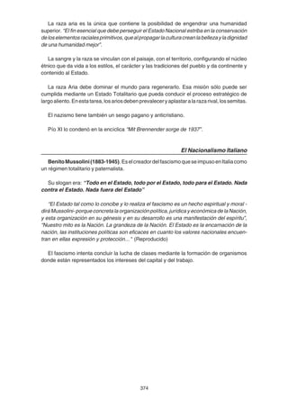374
La raza aria es la única que contiene la posibilidad de engendrar una humanidad
superior. “El fin esencial que debe perseguir el Estado Nacional estriba en la conservación
deloselementosracialesprimitivos,quealpropagarlaculturacreanlabellezayladignidad
de una humanidad mejor”.
La sangre y la raza se vinculan con el paisaje, con el territorio, configurando el núcleo
étnico que da vida a los estilos, el carácter y las tradiciones del pueblo y da continente y
contenido al Estado.
La raza Aria debe dominar el mundo para regenerarlo. Esa misión sólo puede ser
cumplida mediante un Estado Totalitario que pueda conducir el proceso estratégico de
largoaliento.Enestatarea,losariosdebenprevaleceryaplastaralarazarival,lossemitas.
El nazismo tiene también un sesgo pagano y anticristiano.
Pío XI lo condenó en la encíclica “Mit Brennender sorge de 1937”.
El Nacionalismo Italiano
BenitoMussolini(1883-1945).EselcreadordelfascismoqueseimpusoenItaliacomo
un régimen totalitario y paternalista.
Su slogan era: “Todo en el Estado, todo por el Estado, todo para el Estado. Nada
contra el Estado. Nada fuera del Estado”
“El Estado tal como lo concibe y lo realiza el fascismo es un hecho espiritual y moral -
dirá Mussolini- porque concreta la organización política, jurídica y económica de la Nación,
y esta organización en su génesis y en su desarrollo es una manifestación del espíritu”,
“Nuestro mito es la Nación. La grandeza de la Nación. El Estado es la encarnación de la
nación, las instituciones políticas son eficaces en cuanto los valores nacionales encuen-
tran en ellas expresión y protección... " (Reproducido)
El fascismo intenta concluir la lucha de clases mediante la formación de organismos
donde están representados los intereses del capital y del trabajo.
 
