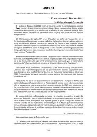 377
ANEXO I
TEXTOS SELECCIONADOS: "HISTORIA DE LAS IDEAS POLÍTICAS", DE JEAN TOUCHARD
1. Encauzamiento Democrático
1.1. El liberalismo deTocqueville
La obra de Tocqueville (1805-1859), el máximo escritor liberal de la época, se sitúa
al margen de este orleanismo hipertrofiado. No es representativa de una amplia
corriente de pensamiento; es el resultado de la reflexión, lo más a menudo solitaria, de un
espíritu no exento de prejuicios, pero dedicado a juzgar y a juzgarse con una rigurosa
independencia.
El “Montesquieu del siglo XIX” (J.-J. Chevallier) es señor de Tocqueville, en el
Contentin, como Montesquieu lo era de La Brède. Es heredero de una tradición aristocrá-
tica y terrateniente, a la que permanecerá siempre fiel. Véase, a este respecto, en sus
"Souvenirs" la sabrosa y muy poco democrática descripción de las elecciones de 1848 en
el burgo de Saint-Pierre, cerca de Tocqueville: “Todos los votos fueron otorgados al mismo
tiempo, y tengo razones para pensar que casi todos fueron para un mismo candidato” (que
no es otro que Tocqueville).
EstatradiciónaristocráticaseconciliaenTocquevilleconlatradiciónparlamentaria.Por
sumadre,esnietodeMalesherbes.Suactitud,respetuosaperolibre,respectoalareligión,
es la de “un hombre del siglo XVIII profundamente interesado por el racionalismo
experimental” (Georges Lefebvre, prefacio a "L’Ancien Régime et la Révolution").
Tocqueville es un provinciano, un girondino a quien París extraña y a veces asusta.
Léanse a este respecto las páginas en las que Tocqueville expresa su profundo alivio
cuando regresa a su pacífica Normandía, tras las “saturales” parisienses de febrero de
1848: “La propiedad se había convertido en una especie de fraternidad para quienes
gozaban de ella”.
Tocqueville no es ni un revolucionario ni un reaccionario. Aunque su familia sea
legitimista (su padre fue prefecto con la Restauración), acepta servir a la monarquía de
julio, y, aunque juzga muy severamente a los revolucionarios de 1848, será ministro de la
Segunda República. Pero estas adhesiones son siempre totalmente desinteresadas. Si
Tocqueville acepta el acontecimiento, sin dejar por ello de criticar a los hombres, es porque
cree en la continuidad del Estado; es para ser útil, no para utilizar.
Es preciso distinguir en Tocqueville el instinto y la reflexión, el corazón y la razón. Es
aristócrata de instinto, pero la reflexión le lleva a aceptar como irreversible la evolución
hacia la democracia, a adaptarse a un régimen que no le gusta: “Tengo una inclinación
racional -escribe en una nota íntima encontrada por J.-P. Mayer- por las instituciones
democráticas,perosoyaristócrataporinstinto,esdecir,quedesprecioytemoalamultitud.
Amo con pasión la libertad, la legalidad, el respeto de los derechos, pero no la democracia.
Este es el fondo del hombre”.
1.1.1. OBRAS DE TOCQUEVILLE
Las principales obras de Tocqueville son:
1) "La Dèmocratie en Amérique", obra de un hombre de treinta años tras una estancia
de menos de un año con Beaumont, en Estados Unidos. La primera parte (1835), la mejor
 