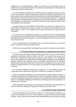 378
acogida por sus contemporáneos, estudia la influencia de la democracia sobre las
instituciones; la segunda parte (1849), más abstracta, está dedicada a la influencia de las
instituciones sobre las costumbres.
2)"L’AncienRégimeetlaRévolution" (1856)esunaobrainacabada.Elprimervolumen,
el único que apareció viviendo Tocqueville, se detiene al comienzo de la Revolución; el
autor muestra cómo la centralización administrativa es obra del Antiguo Régimen y no de
la Revolución o del Imperio; la Revolución es el fruto de una larga evolución; “ha salido de
lo que precede”. Tocqueville había reunido para los volúmenes siguientes, que deberían
estar dedicados a la Revolución y al Imperio, numerosas notas, de las que André Jardin
ha publicado lo más importante.
La importancia de "L’Ancien Régime et la Révolution" es, por lo menos, igual a la de "La
Démocratie en Amérique" (de la que se ocupan más fácilmente los historiadores de las
ideas políticas). Taine, en sus "Origenes de la France contemporaine", sigue de cerca a
Tocqueville.
3) "Los Souvenirs", admirablemente lúcidos y en ocasiones irónicos, están dedicados
en su mayor parte al período de 1848-1849, especialmente al breve paso de Tocqueville
por el Ministerio de Asuntos Extranjeros. Las primeras páginas ofrecen un cuadro cruel de
la monarquía de julio.
4) "La Correspondance de Tocqueville" está en curso de publicación en una nueva
edición, que aporta numerosos textos inéditos.
5) Por último, hay que señalar "les Voyages" que contienen numerosos textos inéditos.
1.2. El pensamiento deTocqueville y el espectáculo de América
La América que visita Tocqueville es la América jacksoniana -Jackson (1767-1845) fue
presidente de Estados Unidos en 1829 y en 1837-, que vuelve a las fuentes de la
democracia "jeffersoniana" desconfianza respecto a los privilegios y a los monopolios,
retorno a los principios de la Declaración de Independencia, insistencia en la igualdad de
derechos. Mientras que Hamilton cree en el conflicto fundamental de los intereses,
Jackson piensa que éstos pueden ser armoniosamente conjugados y estima que hay que
confinar a los gobernantes en su función propia, que consiste en proteger las personas y
los bienes.
Así nos vemos obligados a plantearnos la pregunta: ¿En qué medida las ideas de
Tocqueville sobre la democracia estuvieron influidas por su estancia en América?
Ahora nos es posible responder con una cierta precisión a esta pregunta. En efecto. J.-
P. Mayer ha publicado en la colección de las “Oeuvres complètes”, la edición íntegra del
"Journal de Voyage de Tocqueville". Este Diario, que completa admirablemente el libro de
Pierson. "TocquevilleandBeaumontinAmérica",permiteseguirdecercalagénesisde "La
Démocratie en Amérique".
Sobre este problema, señalamos la comunicación de René Remond, reproducida en el
"livre du Centenaire d’Alexis de Tocqueville", Editions du C.N.R.S., 1961.
1.3 La libertad segúnTocqueville
El método seguido por Tocqueville es el mismo en "La Démocratie en Amérique", que
estudiaunasociedadviviente,yen"L’AncienRégime",queevocalahistoriadelasociedad
francesa.Todasuobraesunameditaciónsobrelalibertad.Másquelaobradeunsociólogo
 