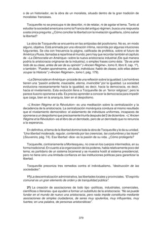 379
o de un historiador, es la obra de un moralista, situado dentro de la gran tradición de
moralistas franceses.
Tocqueville no se preocupa ni de describir, ni de relatar, ni de agotar el tema. Tanto al
estudiar la sociedad americana como la Francia del antiguo régimen, busca una respuesta
a esta única pregunta: ¿Cómo conciliar la libertad con la nivelación igualitaria, cómo salvar
la libertad?
La obra de Tocqueville se encuentra en las antípodas del positivismo. No es, en modo
alguno, objetiva. Está animada por una vibración íntima, recorrida por algunas intuiciones
fulgurantes. Se cita con frecuencia la página, calificada de profética, sobre el futuro de
AméricayRusia,llamadasarepartirseelmundo;perohayquerecordartambiénelcapítulo
de «La Démocratie en Amérique» sobre la nueva aristocracia industrial (De qué manera
podría la aristocracia originarse de la industria), o simples frases como ésta: “Se es ante
todo de su clase, antes de ser de su opinión” («Ancien Régime», tomo II, libro II, cap. 1º),
o también: “Pueden oponérseme, sin duda, individuos; hablo de clases; sólo ellas deben
ocupar la Historia” («Ancien Régimen», tomo I, pág. 179).
«LaDémocratieenAmérique»procededeunareflexiónsobrelaigualdad.Loshombres
tienen una “pasión ardiente, insaciable, eterna, invencible” por la igualdad. La sociedad
evoluciona necesariamente hacia la igualdad, es decir, hacia la democracia, es decir,
hacia el nivelamiento. Esta evolución llena a Tocqueville de un “terror religioso”, pero le
parece ilusorio oponerse a ella. Es preciso aprender a conocer la democracia para impedir
que caiga, bien en la anarquía, bien en el despotismo.
«L’Ancien Régime et la Révolution» es una meditación sobre la centralización y la
decadencia de la aristocracia. La centralización monárquica conduce al mismo resultado
que el nivelamiento democrático: el aislamiento de individuos uniformes, incapaces de
oponerseaundespotismoqueprecisamentetriunfadespuésdel2dediciembre.«L’Ancien
Régime et la Révolution» es el libro de un derrotado, pero de un derrotado que no renuncia
a la esperanza.
En definitiva, el tema de la libertad domina toda la obra de Tocqueville y le da su unidad.
“Una libertad moderada, regular, contenida por las creencias, las costumbres y las leyes”
(Souvenirs, pág. 74). Esa libertad -dice- es la pasión de su vida. ¿Cómo protegerla?
Tocqueville, contrariamente a Montesquieu, no cree en los cuerpos intermedios, en su
formatradicional.Encuantoalaorganizacióndelospoderes,hablarelativamentepocodel
tema; es partidario de un sistema bicameral y se muestra hostil al sistema presidencial,
pero no tiene sino una limitada confianza en las instituciones políticas para garantizar la
libertad.
Tocqueville preconiza tres remedios contra el individualismo, “destrucción de las
sociedades”:
1º) La descentralización administrativa, las libertades locales y provinciales. “El espíritu
comunal es un gran elemento de orden y de tranquilidad pública”.
2º) La creación de asociaciones de todo tipo -políticas, industriales, comerciales,
científicas o literarias- que ayuden a formar un substituto de la aristocracia: “No se puede
fundar en el mundo de nuevo una aristocracia, pero nada impide constituirla mediante
asociaciones de simples ciudadanos, de seres muy opulentos, muy influyentes, muy
fuertes; en una palabra, de personas aristocráticas”.
 