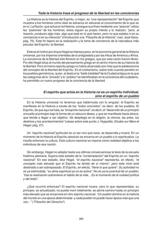385
Toda la historia traza el progreso de la libertad en las conciencias
La Historia es la historia del Espíritu, o mejor, es “una representación” del Espíritu que
muestra a los hombres cómo éste se esfuerza en elevarse al conocimiento de lo que es
en sí. La Razón, que actúa en la Historia, consigue sus fines mediante una “astucia”: utiliza
las “pasiones” de los hombres; éstos siguen su propio interés y lo realizan; “pero, al
hacerlo, producen algo más, algo que está en lo que hacen, pero no que estaba ni en su
conciencia ni en su intención” (introducción a la "Filosofía de la Historia", trad. José Gaos,
pág. 70). Este fin lejano es la realización y la toma de conciencia de la naturaleza más
peculiar del Espíritu: la libertad.
EsteeselmotivoporelqueHegelseinteresapoco,enlaeconomíageneraldelaHistoria
universal, por los Imperios orientales de la antigüedad y por las tribus de América y Africa.
La conciencia de la libertad sólo floreció en los griegos, que por esta razón fueron libres.
Por ello Hegel sitúa al mundo del pensamiento griego en el centro mismo de su historia de
la libertad. Pero el mismo espíritu griego no había alcanzado aún más que la adolescencia
del concepto de la libertad del Espíritu. Es el cristianismo, sobre todo cuando penetró en
los pueblos germánicos, quien, al destruir la “bella totalidad” de la Ciudad antigua en la que
las categorías de lo “privado” y lo “público” se identificaban en la conciencia del ciudadano,
ha permitido un nuevo progreso de la conciencia de la libertad.
El espíritu que actúa en la historia no es un espíritu individual,
sino el espíritu de un pueblo
En la Historia universal no tenemos que habérnosla con lo singular: el Espíritu se
manifiesta en la Historia a través de los “todos concretos”, es decir, de los pueblos. El
Espíritu,dequeaquísetrata,es“elespíritunacional”,esdecir,el“desarrollodeunprincipio
envuelto al principio bajo la forma de un obscuro deseo, y que se manifiesta hacia afuera,
que tiende a llegar a ser objetivo. Se despliega en la religión, la ciencia, las artes, los
destinos y los acontecimientos” (véase sobre este punto J. Hyppolite, Etudes sur Marx et
Hegel, pág. 27).
Un “espíritu nacional” particular es un ser vivo que nace, se desarrolla y muere. En un
momento de la Historia el Espíritu absoluto se encarna en un pueblo y lo espiritualiza. Le
insufla entonces la cultura. Esta cultura nacional se impone como realidad objetiva a los
individuos de esa nación.
Sin embargo, Hegel no adopta hasta sus últimas consecuencias la tesis de la escuela
histórica alemana. Supera este estadio de la “contemplación” del Espíritu en un “espíritu
nacional”. En ese estadio, dice Hegel, “el espíritu nacional” representa, en efecto, “el
concepto más elevado que el Espíritu ha tenido de sí mismo”, pero este nivel está
destinado a ser sobrepasado. El Espíritu, en efecto, “tiene lo que quiere”. Su actividad no
es ya estimulada, “su alma espiritual ya no es activa”. No es ya la juventud de un pueblo;
“tras la realización sobreviene el hábito de la vida... Es el momento de la nulidad política
y del tedio”.
¿Qué ocurrirá entonces? El espíritu nacional muere, pero lo que representaba, su
principio, es actualizado; no puede morir totalmente, se abrirá camino hasta un principio
más elevado que se encarnará en otro espíritu nacional. “Un pueblo domina en la historia
del mundo en una época determinada -y cada pueblo no puede hacer época más que una
vez...” ("Filosofía del Derecho")
 