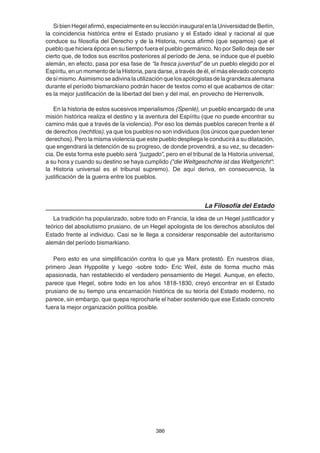 386
SibienHegelafirmó,especialmenteensuleccióninauguralenlaUniversidaddeBerlín,
la coincidencia histórica entre el Estado prusiano y el Estado ideal y racional al que
conduce su filosofía del Derecho y de la Historia, nunca afirmó (que sepamos) que el
pueblo que hiciera época en su tiempo fuera el pueblo germánico. No por Sello deja de ser
cierto que, de todos sus escritos posteriores al período de Jena, se induce que el pueblo
alemán, en efecto, pasa por esa fase de “la fresca juventud” de un pueblo elegido por el
Espíritu, en un momento de la Historia, para darse, a través de él, el más elevado concepto
desímismo.Asimismoseadivinalautilizaciónquelosapologistasdelagrandezaalemana
durante el período bismarckiano podrán hacer de textos como el que acabamos de citar:
es la mejor justificación de la libertad del bien y del mal, en provecho de Herrenvolk.
En la historia de estos sucesivos imperialismos (Spenlé), un pueblo encargado de una
misión histórica realiza el destino y la aventura del Espíritu (que no puede encontrar su
camino más que a través de la violencia). Por eso los demás pueblos carecen frente a él
de derechos (rechtlos), ya que los pueblos no son individuos (los únicos que pueden tener
derechos). Pero la misma violencia que este pueblo despliega le conducirá a su dilatación,
que engendrará la detención de su progreso, de donde provendrá, a su vez, su decaden-
cia. De esta forma este pueblo será “juzgado”, pero en el tribunal de la Historia universal,
a su hora y cuando su destino se haya cumplido ("die Weltgeschchte ist das Weltgericht":
la Historia universal es el tribunal supremo). De aquí deriva, en consecuencia, la
justificación de la guerra entre los pueblos.
La Filosofía del Estado
La tradición ha popularizado, sobre todo en Francia, la idea de un Hegel justificador y
teórico del absolutismo prusiano, de un Hegel apologista de los derechos absolutos del
Estado frente al individuo. Casi se le llega a considerar responsable del autoritarismo
alemán del período bismarkiano.
Pero esto es una simplificación contra lo que ya Marx protestó. En nuestros días,
primero Jean Hyppolite y luego -sobre todo- Eric Weil, éste de forma mucho más
apasionada, han restablecido el verdadero pensamiento de Hegel. Aunque, en efecto,
parece que Hegel, sobre todo en los años 1818-1830, creyó encontrar en el Estado
prusiano de su tiempo una encarnación histórica de su teoría del Estado moderno, no
parece, sin embargo, que quepa reprocharle el haber sostenido que ese Estado concreto
fuera la mejor organización política posible.
 