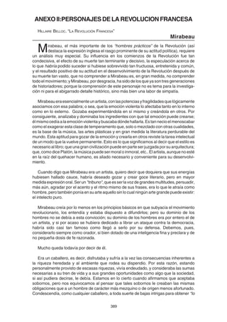 389
ANEXOII:PERSONAJESDELAREVOLUCIONFRANCESA
HILLAIRE BELLOC. “LA REVOLUCIÓN FRANCESA”
Mirabeau
Mirabeau, el más importante de los “hombres prácticos” de la Revolución (así
destaca la expresión inglesa el rasgo prominente de su actitud política), requiere
un análisis muy especial. Su influencia en los comienzos de la Revolución fue tan
condecisiva, el efecto de su muerte tan terminante y decisivo, la especulación acerca de
lo que habría podido suceder si hubiese sobrevivido tan fructuosa, entretenida y común,
y el resultado positivo de su actitud en el desenvolvimiento de la Revolución después de
su muerte tan vasto, que no comprender a Mirabeau es, en gran medida, no comprender
todoelmovimiento;yMirabeau,pordesgracia,hasidodelosqueyasontresgeneraciones
de historiadores; porque la comprensión de este personaje no es tema para la investiga-
ción ni para el abigarrado detalle histórico, sino más bien una labor de simpatía.
Mirabeaueraesencialmenteunartista,conlaspotenciasyfragilidadesquelógicamente
asociamos con esa palabra; o sea, que la emoción violenta lo afectaba tanto en lo interno
como en lo externo. Gozaba experimentándola en sí mismo y creándola en otros. Por
consiguiente, analizaba y dominaba los ingredientes con que tal emoción puede crearse;
élmismocedíaalaemociónviolentaybuscabadóndehallarla.Estannecioelmenoscabar
como el exagerar esta clase de temperamento que, solo o mezclado con otras cualidades,
es la base de la música, las artes plásticas y en gran medida la literatura perdurable del
mundo. Esta aptitud para gozar de la emoción y crearla en otros reviste la tarea intelectual
de un modo que la vuelve permanente. Esto es lo que significamos al decir que el estilo es
necesario al libro; que una gran civilización puede en parte ser juzgada por su arquitectura;
que, como dice Platón, la música puede ser moral o inmoral, etc.. El artista, aunque no esté
en la raíz del quehacer humano, es aliado necesario y conveniente para su desenvolvi-
miento.
Cuando digo que Mirabeau era un artista, quiero decir que doquiera que sus energías
hubiesen hallado cauce, habría deseado gozar y crear goce literario, pero en mayor
medidaexpresiónoral.Serun"tribuno",queesserlavozdegrandesmultitudes,persuadir,
más aún, agradar por el acento y el ritmo mismo de sus frases, era lo que le atraía como
hombre, pero también ponía en su arte aquello sin lo cual ningún arte grande puede existir:
el intelecto puro.
Mirabeau creía por lo menos en los principios básicos en que subyacía el movimiento
revolucionario, los entendía y estaba dispuesto a difundirlos; pero su dominio de los
hombres no se debía a esta convicción; su dominio de los hombres era por entero el de
un artista, y si por acaso se hubiera dedicado a librar un ataque contra la democracia,
habría sido casi tan famoso como llegó a serlo por su defensa. Debemos, pues,
considerarlo siempre como orador, si bien dotado de una inteligencia fina y preclara y de
no pequeña dosis de fe razonada.
Mucho queda todavía por decir de él.
Era un caballero, es decir, disfrutaba y sufría a la vez las consecuencias inherentes a
la riqueza heredada y al ambiente que rodea su dispendio. Por esta razón, estando
personalmente provisto de escasas riquezas, vivía endeudado, y consideraba las sumas
necesarias a su tren de vida y a sus grandes oportunidades como algo que la sociedad,
si así pudiera decirse, le debía. Estamos en lo cierto cuando afirmamos que aceptaba
sobornos, pero nos equivocamos al pensar que tales sobornos le creaban las mismas
obligaciones que a un hombre de carácter más mezquino o de origen menos afortunado.
Condescendía, como cualquier caballero, a toda suerte de bajas intrigas para obtener “lo
 
