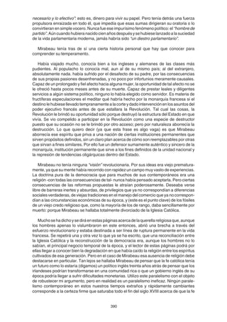 390
necesario y lo efectivo”: esto es, dinero para vivir su papel. Pero tenía detrás una fuerza
propulsora enraizada en todo él, que impedía que esas sumas dirigieran su oratoria o lo
convirtieran en simple vocero. Nunca fue ese impurísimo fenómeno político: el “hombre de
partido”.Aúncuandohubieranacidocienañosdespuésysehubieselanzadoalasuciedad
de la vida parlamentaria moderna, jamás habría sido “un diestro parlamentario”.
Mirabeau tenía tras de sí una cierta historia personal que hay que conocer para
comprender su temperamento.
Había viajado mucho, conocía bien a los ingleses y alemanes de las clases más
pudientes. Al populacho lo conocía mal, aun al de su mismo país; al del extranjero,
absolutamente nada. había sufrido por el desafecto de su padre, por las consecuencias
de sus propias pasiones desenfrenadas, y no poco por infortunios meramente causales.
Capaz de un prolongado y fiel afecto hacia alguna mujer, la oportunidad de tal afecto no se
le ofreció hasta pocos meses antes de su muerte. Capaz de prestar leales y diligentes
servicios a algún sistema político, ninguno lo había elegido como servidor. Es materia de
fructíferas especulaciones el meditar qué habría hecho por la monarquía francesa si el
destino le hubiese llevado tempranamente a la corte y dado intervención en los asuntos del
poder ejecutivo francés antes de que estallara la Revolución. Tal cual las cosas, la
Revolución le brindó su oportunidad sólo porque destruyó la estructura del Estado en que
vivía. Se vio compelido a participar en la Revolución como una especie de destructor
puesto que su ocasión no se le brindó por otro acceso; pero por naturaleza aborrecía la
destrucción. Lo que quiero decir (ya que esta frase es algo vaga) es que Mirabeau
aborrecía ese espíritu que priva a una nación de ciertas instituciones permanentes que
sirven propósitos definidos, sin un claro plan acerca de cómo son reemplazables por otras
que sirvan a fines similares. Por ello fue un defensor sumamente auténtico y sincero de la
monarquía, institución permanente que sirve a los fines definidos de la unidad nacional y
la represión de tendencias oligárquicas dentro del Estado.
Mirabeau no tenía ninguna “visión” revolucionaria. Por sus ideas era viejo prematura-
mente, ya que su mente había recorrido con rapidez un campo muy vasto de experiencias.
La doctrina pura de la democracia que para muchos de sus contemporáneos era una
religión -con todas las consecuencias de tal- nunca había pensado aceptarla. Pero ciertas
consecuencias de las reformas propuestas le atraían poderosamente. Deseaba verse
libre de barreras inertes y absurdas, de privilegios que ya no correspondían a diferencias
sociales verdaderas, de viejas tradiciones en el manejo del comercio que ya no correspon-
dían a las circunstancias económicas de su época, y (este es el punto clave) de los fósiles
de un viejo credo religioso que, como la mayoría de los de rango, daba sencillamente por
muerto: porque Mirabeau se hallaba totalmente divorciado de la Iglesia Católica.
Muchosehadichoysediráenestaspáginasacercadelaquerellareligiosaque,aunque
los hombres apenas lo vislumbraron en este entonces, abrió una brecha a través del
esfuerzo revolucionario y estaba destinada a ser línea de ruptura permanente en la vida
francesa. Se repetirá una y otra vez lo que ya se ha escrito, que una reconciliación entre
la Iglesia Católica y la reconstrucción de la democracia era, aunque los hombres no lo
sabían, el principal negocio temporal de la época, y el lector de estas páginas podrá por
ellas llegar a conocer bien la degradación en que había caído la religión entre los espíritus
cultivados de esa generación. Pero en el caso de Mirabeau esa ausencia de religión debe
destacarse en particular. Tan lejos se hallaba Mirabeau de pensar que la fe católica tenía
un futuro como lo estaría (digamos) un político inglés treinta años atrás de pensar que los
irlandeses podrían transformarse en una comunidad rica o que un gobierno inglés de su
época podría llegar a sufrir dificultades monetarias. Utilizo este paralelismo con el objeto
de robustecer mi argumento, pero en realidad es un paralelismo ineficaz. Ningún parale-
lismo contemporáneo en estos nuestros tiempos extraños y rápidamente cambiantes
corresponde a la certeza firme que saturaba todo el fin del siglo XVIII acerca de que la fe
 