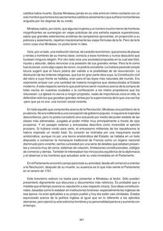 391
católica había muerto. Quizás Mirabeau jamás en su vida entró en íntimo contacto con un
solohombrequetomaralossacramentoscatólicosseriamenteoquesufrieramomentánea
angustia por los dogmas de su credo.
Mirabeausabía,porcierto,quealgunasmujeresyunnúmeromuchomenordehombres
insignificantes se sumergían en viejas prácticas de una extraña especie supersticiosa;
sabía que grandes extensiones anodinas de campesinos ignorantes, en proporción a su
pobreza y aislamiento, repetían mecánicamente las viejas fórmulas de la fe. Pero de la fe
como cosa viva Mirabeau no podía tener ni idea.
Veía, por un lado, una institución clerical, de carácter económico, que proveía de plazas
y rentas a hombres de su misma clase; conocía a esos hombres y nunca descubrió que
tuviesen ninguna religión. Por otro lado veía una sociedad propuesta en la cual ese fósil,
injusto y absurdo, debía renunciar a la posesión de sus grandes rentas. Pero la fe como
fuerza social, como algo capaz de revivir, no podría concebirla. Le hubiera parecido simple
locura sugerir que el futuro podría dar cabida a la posibilidad de tal resurrección. La
disolución de las órdenes religiosas, que fue en gran parte obra suya, la Constitución civil
del clero a cuyo frente se hallaba, eran para él las leyes más naturales del mundo. Era
solamente arrasar con una cantidad de materia inorgánica que obstaculizaba al Estado
moderno. A este respecto sentía lo que podríamos sentir nosotros acerca de la compra de
lotes vacíos en nuestras ciudades o la confiscación a los malos propietarios que los
retuviesen. La Iglesia no servía a ningún propósito, nadie de importancia creía en ella, la
defendían sólo los que gozaban grandes rentas por la supervivencia de lo que una vez fue
-pero que ya no era- una función social viviente.
En todo aquello que comprendía acerca de la Revolución, Mirabeau era partidario de la
prudencia.Noeraindiferenteaunaconcepcióndegobiernopopular,nisiquieraleinspiraba
desconfianza, pero no podía concebirlo sino actuando por medio del poder estable de las
clases más adineradas. Juzgaba al poder militar muy principalmente a través de ojos
prusianos. Y en pasajes extenso y entusiastas describía como invencible al ejército
prusiano. Si hubiera vivido para verlo, el entusiasmo militarista de los republicanos le
habría inspirado un recelo total. Su corazón se inclinaba por una maquinaria social
aristocrática, aunque no por una teoría aristocrática del Estado; se hallaba en un todo
dispuesto a conservar la monarquía tradicional de Francia como un órgano nacional
disminuido pero viviente; sentía curiosidad por una serie de detalles que estaban presen-
tes y conocía muy de cerca: sistemas de votación, limitaciones constitucionales, códigos
de comercio y demás. También le interesaban los minúsculos equilibrios de la diplomacia
y el observar a los hombres que actuaban ante su vista inmediata en el Parlamento.
En el Parlamento encontró campo para toda su actividad; desde allí comenzó a orientar
a la Revolución; después de su muerte, su ausencia es lo que más siente el Parlamento
en el verano de 1791.
Este brevísimo esbozo no basta para presentar a Mirabeau al lector. Sólo pueden
presentarlo dignamente sus discursos y documentos más retóricos. Es probable que a
medida que el tiempo avance su reputación a ese respecto crezca. Sus ideas constitucio-
nales, basadas como lo estaban en instituciones foráneas -especialmente las inglesas de
esa época- no eran aplicables a su propio pueblo y hoy día están casi olvidadas. Estaba
equivocado acerca de la política inglesa al igual que en lo referente a los ejércitos
alemanes,peroejerciósuartesobreloshombresysupersonalidadperdurayaumentacon
el tiempo.
 