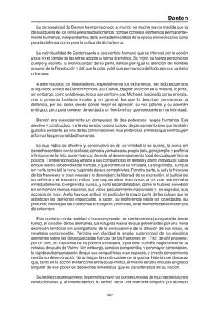 392
Danton
La personalidad de Danton ha impresionado al mundo en mucho mayor medida que la
de cualquiera de los otros jefes revolucionarios, porque contenía elementos permanente-
mente humanos, independientes de la teoría democrática de la época e innecesarios tanto
para la defensa como para la crítica de dicha teoría.
La individualidad de Danton apela a ese sentido humano que se interesa por la acción
y que en el campo de las letras adopta la forma dramática. Su vigor, su fuerza personal de
cuerpo y espíritu, la individualidad de su perfil, llaman por igual la atención del hombre
amante de la Revolución y del que la odia, y del que permanece del todo ajeno a su éxito
o fracaso.
A este respecto los historiadores, especialmente los extranjeros, han sido propensos
al equívoco acerca de Danton hombre. Así Carlyle, de gran intuición en la materia, lo pinta,
sinembargo,comounlabriego,loqueporciertonoera;Michelet,fascinadoporsuenergía,
nos lo presenta bastante inculto; y en general, los que lo describen permanecen a
distancia, por así decir, desde donde mejor se aprecian su voz potente y su ademán
enérgico; pero para conocer de verdad a un hombre hay que conocerlo en su intimidad.
Danton era esencialmente un compuesto de dos poderosos rasgos humanos. Era
afectivo y constructivo, y a la vez no sólo poseía lucidez de pensamiento sino que también
gustaba ejercerla. Es una de las combinaciones más poderosas entre las que contribuyen
a formar las personalidad humanas.
Lo que había de afectivo y constructivo en él, su virilidad si se quiere, lo ponía en
estrechocontactoconlarealidad;conocíayamabaasupropiopaís,porejemplo,yprefería
infinitamente la feliz supervivencia de éste al desenvolvimiento total de cualquier teoría
política. También conocía y amaba a sus compatriotas en detalle y como individuos; sabía
enquéresidíaladebilidaddelfrancés,yquéconstituíasufortaleza.Ledisgustaba,aunque
sin verla como tal, la vena hugonote de sus compatriotas. Por otra parte, la sal y la frescura
de los franceses le eran innatas y lo deleitaban; la libertad de su expresión, el bullicio de
su retórica y el trasfondo militar que hay en ellos eran cosas a las que reaccionaba
inmediatamente. Comprendía su risa, y no lo escandalizaban, como le hubiera sucedido
en un hombre menos nacional, sus vicios peculiarmente nacionales y, en especial, sus
accesos de furor. A ello hay que atribuir en particular la mayor parte de las culpas que le
adjudican las opiniones imparciales, a saber, su indiferencia hacia las crueldades, su
profundo interés por las cuestiones extranjeras y militares, en el momento de las matanzas
de setiembre.
Este contacto con la realidad lo hizo comprender, en cierta manera (aunque sólo desde
fuera), el carácter de los alemanes. La estúpida manía de sus gobernantes por una mera
expresión territorial sin acompañarla de la persuasión o de la difusión de sus ideas, le
resultaba comprensible. Percibía con claridad la amplia superioridad de los ejércitos
alemanes sobre las desorganizadas fuerzas de los franceses en 1792; de ahí proviene,
por un lado, su captación de su política extranjera, y por otro, su hábil negociación de la
retirada después de Valmy. Sin embargo, también comprendía, y con mayor penetración,
la rápida autoorganización de que sus compatriotas eran capaces, y en este conocimiento
residía su determinación de arriesgar la continuación de la guerra. Habría que destacar
que, tanto en la acción militar como en la cuasi-militar, él mismo estaba imbuido en grado
singular de ese poder de decisiones inmediatas que es característica de su nación.
Su lucidez de pensamiento le permitió prever las consecuencias de muchas decisiones
revolucionarias y, al mismo tiempo, lo inclinó hacia una marcada simpatía por el credo
 