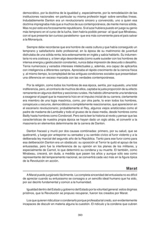 393
democrático, por la doctrina de la igualdad y, especialmente, por la remodelación de las
instituciones nacionales -en particular su misma profesión legal- sobre sencillas líneas.
Indudablemente Danton era un revolucionario sincero y convencido, uno a quien esa
doctrina impregnaba más que a muchos de sus contemporáneos, de mente menos sólida.
Mas no por esto era forzosamente republicano. Si el azar hubiera puesto en juego su genio
más temprano en el curso de la lucha, bien habría podido pensar -al igual que Mirabeau,
con el que presenta tan curioso paralelismo- que era más conveniente para el país salvar
a la Monarquía.
Siempre debe recordarse que era hombre de vasta cultura y que había conseguido un
temprano y satisfactorio éxito profesional; en la época de su matrimonio de juventud
disfrutaba de una sólida renta; leía extensamente en inglés y sabía hablarlo. Su indumen-
taria no era costosa y, si bien algo desordenada (como suele suceder con los hombres de
intensa energía y gesticulación constante), nunca daba impresión de descuido o desaliño.
Tenía numerosos y variados intereses intelectuales y, además, era capaz de aplicarlos
con inteligencia a diferentes campos. Apreciaba el rápido crecimiento de la ciencia física
y, al mismo tiempo, la complejidad de las antiguas condiciones sociales que presentaban
una diferencia en exceso marcada con las verdades contemporáneas.
Por la religión, como todos los hombres de esa época, sentía, por supuesto, una total
indiferencia, pero, al contrario de muchos de ellos, captaba la justa proporción de su efecto
remanente en algunos distritos y secciones rurales. Ha habido últimamente una tendencia
a exagerar el papel que la masonería hizo en el impulso inicial de su carrera; ciertamente
era miembro de una logia masónica, como, por otra parte, lo eran todos los hombres,
conspicuos u oscuros, democráticos o completamente reaccionarios, que aparecieron en
el escenario revolucionario; probablemente el Rey, algunos viejos aristócratas como el
padre de madame de Lamballe y todo el grueso de la clase media, desde hombres como
Bailly hasta hombres como Condorcet. Pero sería leer la historia al revés y pensar que las
características de nuestra propia época se hayan dado un siglo atrás, el convertir a la
masonería en elementos determinante de la carrera de Danton.
Danton fracasó y murió por dos causas combinadas: primero, por su salud, que se
quebrantó, y luego por anteponer su sensatez y su sentido cívico al furor violento y a la
deliberada ley marcial del segundo año de la República. Tanto para ese furor como para
esa deliberación Danton era un obstáculo: su oposición al Terror le quitó el apoyo de los
entusiastas, pero fue la interferencia de su opinión en los planes de los militares, y
especialmente de Carnot, lo que determinó su condena y su muerte. El también, como
Mirabeau, crecerá, sin duda, a medida que pasen los años y aunque sólo sea como
representante del temperamento nacional, se convertirá cada vez más en la figura típica
de la Revolución en acción.
Marat
A Marat puede juzgárselo fácilmente. La completa sinceridad del entusiasta no es difícil
de apreciar cuando su entusiasmo se consagra a un sencillo ideal humano que ha sido,
por así decirlo fundamental y común a la humanidad.
IgualdaddentrodelEstadoygobiernodelEstadoporlavoluntadgeneral:estosdogmas
prístinos, que la Revolución se propuso recuperar, fueron los creados por Marat.
Losquequierenridiculizarocondenarloporqueprofesabatalcredo,sonevidentemente
incapaces de discutir en materia alguna la cuestión. El ridículo y la condena que cubren
 