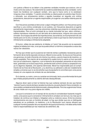 394
con justicia a Marat no se deben a las patentes verdades morales que sostuvo, sino al
modo como las sostuvo. No solamente las sostenía aislándolas de otras verdades -como
hacen los fanáticos con cualquier verdad-, sino que lo hacía como si no existiesen
ningunas otras verdades. Y cuando encontraba su ideal puesto en práctica bajo fricción
o sofocado, sus entusiasmos ávidos y agudos buscaban en seguida una víctima
propiciatoria, descubrían un agente responsable y le sugerían una salida violenta para tal
demora.
Con frecuencia acertaba al denunciar a algún intrigante político: con frecuencia quería
sacrificar a una víctima condenada no sin justicia, con frecuencia descubría al agente
parcialmente responsable, y aun las soluciones violentas que proponía no siempre eran
impracticables. Pero el error principal de su mente torturada fue que, salvo víctimas y
súbitos manotazos violentos en pro del éxito de la democracia, ninguna otra cosa pudo
concebir.Eraincapazdeadmitirlasimperfecciones,lastonterías,laincomprensióndeuna
mente para con la otra, la simple acción del tiempo y todo lo que hace la vida humana tan
infinitamente compleja e infinitamente adaptable.
El humor, reflejo de esa sabiduría, le faltaba; el “juicio” (de acuerdo con la expresión
inglesa) le faltaba aún más, si es que se puede atribuir un término comparativo a esos dos
vacíos tan absolutos.
No hay que olvidar que la ausencia tan total de ciertas cualidades necesarias para la
formación de la mente equivale a la locura. Marat no era cuerdo. Su locura con frecuencia
era generosa; el credo inherente a la misma muy obvia y, para la mayoría de nosotros, un
credo aceptable. Pero dentro de la sociedad él lo usaba como lo usaría un loco que está
loco por el colectivismo, digamos, o por el derecho de propiedad, pensando en esa única
tesis, gritándola con la boca espumosa, perdiendo todo control cuando su aceptación era,
ya no digamos objetada, sino apenas demorada. Marat fue inapreciable para el cumpli-
miento de los fines de la Revolución, y su doctrina y su adhesión a ella tan notablemente
simples y sinceras que no es de extrañar que el populacho lo convirtiera (por unos pocos
meses) en una especie de símbolo de sus demandas.
En lo demás, su rostro, como su carácter era torturado; tenía una enfermedad de la piel
que irritaba perpetuamente su talento del todo desequilibrado.
Algunos dicen (pero al leer la historia hay que cuidarse siempre de eso que llaman
“ciencia”) que la mezcla de tipos raciales le producía una perturbación física constante: su
cara estaba verdaderamente distorsionada y desequilibrada. Pero las sugerencias físicas
de esta índole son muy poco dignas de crédito.
Los que lo conocieron en el manejo de los asuntos lo consideraban bastante insignifi-
cante; unos pocos que lo conocieron íntimamente lo amaban con ternura; los más que lo
trataban de continuo se irritaban y fatigaban ante su violencia vacua. Entre los jóvenes
revolucionarios era casi un hombre de edad; no hay que olvidar que era un distinguido
estudioso en su profesión, la medicina; y en la Revolución tuvo menos eficacia que
cualquier hombre poseedor de una reputación de igual prominencia. A él debe atribuírsele
toda la responsabilidad por las matanzas de setiembre. (1)
1. Hay una sola monograf a sobre Marat. Interesar al estudioso como prueba del entusiasmo que Marat suele inspirar. Es de
Ch vremont.
 