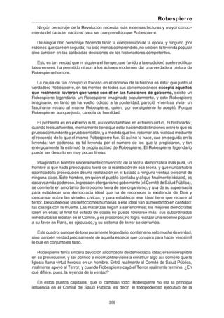 395
Robespierre
Ningún personaje de la Revolución necesita más extensas lecturas y mayor conoci-
miento del carácter nacional para ser comprendido que Robespierre.
De ningún otro personaje depende tanto la comprensión de la época, y ninguno (por
razones que daré en seguida) ha sido menos comprendido, no sólo en la leyenda popular
sino también en las calibradas decisiones de los historiadores competentes.
Esto es tan verdad que ni siquiera el tiempo, que (unido a la erudición) suele rectificar
tales errores, ha permitido ni aun a los autores modernos dar una verdadera pintura de
Robespierre hombre.
La causa de tan conspicuo fracaso en el dominio de la historia es ésta: que junto al
verdadero Robespierre, en las mentes de todos sus contemporáneos excepto aquellos
que realmente tuvieron que verse con él en las funciones de gobierno, existió un
Robespierre legendario, un Robespierre imaginado popularmente, y este Robespierre
imaginario, en tanto se ha vuelto odioso a la posteridad, pareció -mientras vivía- un
fascinante retrato al mismo Robespierre, quien, por consiguiente lo aceptó. Porque
Robespierre, aunque justo, carecía de humildad.
El problema es en extremo sutil, así como también en extremo arduo. El historiador,
cuando lee sus fuentes, eternamente tiene que estar haciendo distinciones entre lo que es
prueba contundente y prueba endeble, y a medida que lee, retornar a la realidad mediante
el recuerdo de lo que el mismo Robespierre fue. Si así no lo hace, cae en seguida en la
leyenda: tan poderosa es tal leyenda por el número de los que la propiciaron, y tan
enérgicamente la estimuló la propia actitud de Robespierre. El Robespierre legendario
puede ser descrito en muy pocas líneas.
Imaginad un hombre sinceramente convencido de la teoría democrática más pura, un
hombre al que nada preocupaba fuera de la realización de esa teoría, y que nunca había
sacrificado la prosecución de una realización en el Estado a ninguna ventaja personal de
ninguna clase. Este hombre, en quien el pueblo confiaba y al que finalmente idolatró, es
cadavezmáspoderoso.Ingresaenelorganismogobernante(elComitédeSaludPública),
se convierte en amo tanto dentro como fuera de ese organismo, y usa de su supremacía
para establecer una democracia ideal que ha de reconocer la existencia de Dios y
descansar sobre las virtudes cívicas; y para establecer ese ideal tiene que recurrir al
terror. Descubre que las defecciones humanas a ese ideal van aumentando en cantidad:
las castiga con la muerte. Las matanzas llegan a ser enormes; los mejores demócratas
caen en ellas; al final tal estado de cosas no puede tolerarse más, sus subordinados
inmediatos se rebelan en el Comité, y es proscripto; no logra realizar una rebelión popular
a su favor en París, es ejecutado, y su sistema de terror se derrumba.
Estecuadro,aunquedetonopuramentelegendario,contienenosólomuchodeverdad,
sino también verdad precisamente de aquella especie que conspira para hacer verosímil
lo que en conjunto es falso.
Robespierre tenía sincera devoción al concepto de democracia ideal; era incorruptible
en su prosecución, y ser político e incorruptible viene a construir algo así como lo que la
Iglesia llama virtud heroica en un hombre. Entró realmente al Comité de Salud Pública,
realmente apoyó al Terror, y cuando Robespierre cayó el Terror realmente terminó. ¿En
qué difiere, pues, la leyenda de la verdad?
En estos puntos capitales, que lo cambian todo: Robespierre no era la principal
influencia en el Comité de Salud Pública, es decir, el todopoderoso ejecutivo de la
 