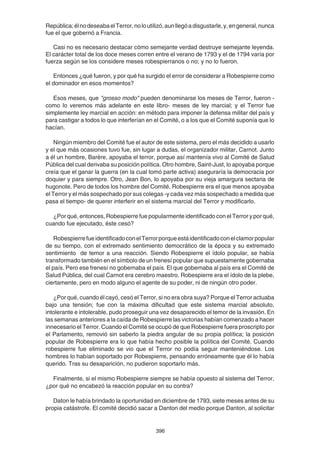 396
República;élnodeseabaelTerror,noloutilizó,aunllegóadisgustarle,y,engeneral,nunca
fue el que gobernó a Francia.
Casi no es necesario destacar cómo semejante verdad destruye semejante leyenda.
El carácter total de los doce meses corren entre el verano de 1793 y el de 1794 varía por
fuerza según se los considere meses robespierranos o no; y no lo fueron.
Entonces ¿qué fueron, y por qué ha surgido el error de considerar a Robespierre como
el dominador en esos momentos?
Esos meses, que "grosso modo" pueden denominarse los meses de Terror, fueron -
como lo veremos más adelante en este libro- meses de ley marcial; y el Terror fue
simplemente ley marcial en acción: en método para imponer la defensa militar del país y
para castigar a todos lo que interferían en el Comité, o a los que el Comité suponía que lo
hacían.
Ningún miembro del Comité fue el autor de este sistema, pero el más decidido a usarlo
y el que más ocasiones tuvo fue, sin lugar a dudas, el organizador militar, Carnot. Junto
a él un hombre, Barère, apoyaba el terror, porque así mantenía vivo al Comité de Salud
Pública del cual derivaba su posición política. Otro hombre, Saint-Just, lo apoyaba porque
creía que el ganar la guerra (en la cual tomó parte activa) aseguraría la democracia por
doquier y para siempre. Otro, Jean Bon, lo apoyaba por su vieja amargura sectaria de
hugonote. Pero de todos los hombre del Comité, Robespierre era el que menos apoyaba
el Terror y el más sospechado por sus colegas -y cada vez más sospechado a medida que
pasa el tiempo- de querer interferir en el sistema marcial del Terror y modificarlo.
¿Por qué, entonces, Robespierre fue popularmente identificado con el Terror y por qué,
cuando fue ejecutado, éste cesó?
RobespierrefueidentificadoconelTerrorporqueestáidentificadoconelclamorpopular
de su tiempo, con el extremado sentimiento democrático de la época y su extremado
sentimiento de temor a una reacción. Siendo Robespierre el ídolo popular, se había
transformado también en el símbolo de un frenesí popular que supuestamente gobernaba
el país. Pero ese frenesí no gobernaba el país. El que gobernaba al país era el Comité de
Salud Pública, del cual Carnot era cerebro maestro. Robespierre era el ídolo de la plebe,
ciertamente, pero en modo alguno el agente de su poder, ni de ningún otro poder.
¿Por qué, cuando él cayó, cesó el Terror, si no era obra suya? Porque el Terror actuaba
bajo una tensión; fue con la máxima dificultad que este sistema marcial absoluto,
intolerante e intolerable, pudo proseguir una vez desaparecido el temor de la invasión. En
las semanas anteriores a la caída de Robespierre las victorias habían comenzado a hacer
innecesario el Terror. Cuando el Comité se ocupó de que Robespierre fuera proscripto por
el Parlamento, removió sin saberlo la piedra angular de su propia política; la posición
popular de Robespierre era lo que había hecho posible la política del Comité. Cuando
robespierre fue eliminado se vio que el Terror no podía seguir manteniéndose. Los
hombres lo habían soportado por Robespierre, pensando erróneamente que él lo había
querido. Tras su desaparición, no pudieron soportarlo más.
Finalmente, si el mismo Robespierre siempre se había opuesto al sistema del Terror,
¿por qué no encabezó la reacción popular en su contra?
Daton le había brindado la oportunidad en diciembre de 1793, siete meses antes de su
propia catástrofe. El comité decidió sacar a Danton del medio porque Danton, al solicitar
 