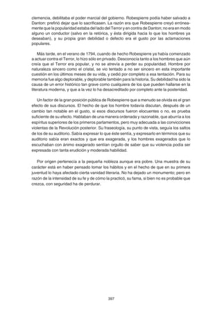 397
clemencia, debilitaba el poder marcial del gobierno. Robespierre podía haber salvado a
Danton: prefirió dejar que lo sacrificasen. La razón era que Robespierre creyó errónea-
mente que la popularidad estaba del lado del Terror y en contra de Danton; no era en modo
alguno un conductor (salvo en la retórica, y ésta dirigida hacia lo que los hombres ya
deseaban), y su propia gran debilidad o defecto era el gusto por las aclamaciones
populares.
Más tarde, en el verano de 1794, cuando de hecho Robespierre ya había comenzado
a actuar contra el Terror, lo hizo sólo en privado. Desconocía tanto a los hombres que aún
creía que el Terror era popular, y no se atrevía a perder su popularidad. Hombre por
naturaleza sincero como el cristal, se vio tentado a no ser sincero en esta importante
cuestión en los últimos meses de su vida, y cedió por completo a esa tentación. Para su
memoria fue algo deplorable, y deplorable también para la historia. Su debilidad ha sido la
causa de un error histórico tan grave como cualquiera de los que pueden hallarse en la
literatura moderna, y que a la vez lo ha desacreditado por completo ante la posteridad.
Un factor de la gran posición pública de Robespierre que a menudo se olvida es el gran
efecto de sus discursos. El hecho de que los hombre todavía discutan, después de un
cambio tan notable en el gusto, si esos discursos fueron elocuentes o no, es prueba
suficiente de su efecto. Hablaban de una manera ordenada y razonable, que aburría a los
espíritus superiores de los primeros parlamentos, pero muy adecuada a las convicciones
violentas de la Revolución posterior. Su fraseología, su punto de vista, seguía los saltos
de los de su auditorio. Sabía expresar lo que éste sentía, y expresarlo en términos que su
auditorio sabía eran exactos y que era exagerada, y los hombres exagerados que lo
escuchaban con ánimo exagerado sentían orgullo de saber que su violencia podía ser
expresada con tanta erudición y moderada habilidad.
Por origen pertenecía a la pequeña nobleza aunque era pobre. Una muestra de su
carácter está en haber pensado tomar los hábitos y en el hecho de que en su primera
juventud lo haya afectado cierta vanidad literaria. No ha dejado un monumento; pero en
razón de la intensidad de su fe y de cómo la practicó, su fama, si bien no es probable que
crezca, con seguridad ha de perdurar.
 