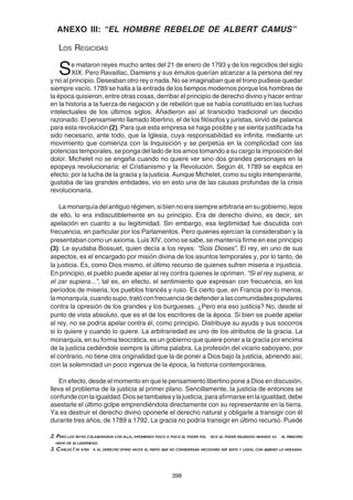 398
ANEXO III: “EL HOMBRE REBELDE DE ALBERT CAMUS”
LOS REGICIDAS
Se mataron reyes mucho antes del 21 de enero de 1793 y de los regicidios del siglo
XIX. Pero Ravaillac, Damiens y sus émulos querían alcanzar a la persona del rey
y no al principio. Deseaban otro rey o nada. No se imaginaban que el trono pudiese quedar
siempre vacío. 1789 se halla a la entrada de los tiempos modernos porque los hombres de
la época quisieron, entre otras cosas, derribar el principio de derecho divino y hacer entrar
en la historia a la fuerza de negación y de rebelión que se había constituido en las luchas
intelectuales de los últimos siglos. Añadieron así al tiranicidio tradicional un deicidio
razonado. El pensamiento llamado libertino, el de los filósofos y juristas, sirvió de palanca
para esta revolución (2). Para que esta empresa se haga posible y se sienta justificada ha
sido necesario, ante todo, que la Iglesia, cuya responsabilidad es infinita, mediante un
movimiento que comienza con la Inquisición y se perpetúa en la complicidad con las
potencias temporales, se ponga del lado de los amos tomando a su cargo la imposición del
dolor. Michelet no se engaña cuando no quiere ver sino dos grandes personajes en la
epopeya revolucionaria: el Cristianismo y la Revolución. Según él, 1789 se explica en
efecto, por la lucha de la gracia y la justicia. Aunque Michelet, como su siglo intemperante,
gustaba de las grandes entidades, vio en esto una de las causas profundas de la crisis
revolucionaria.
Lamonarquíadelantiguorégimen,sibiennoerasiemprearbitrariaensugobierno,lejos
de ello, lo era indiscutiblemente en su principio. Era de derecho divino, es decir, sin
apelación en cuanto a su legitimidad. Sin embargo, esa legitimidad fue discutida con
frecuencia, en particular por los Parlamentos. Pero quienes ejercían la consideraban y la
presentaban como un axioma. Luis XIV, como se sabe, se mantenía firme en ese principio
(3). Le ayudaba Bossuet, quien decía a los reyes: “Sois Dioses”. El rey, en uno de sus
aspectos, es el encargado por misión divina de los asuntos temporales y, por lo tanto, de
la justicia. Es, como Dios mismo, el último recurso de quienes sufren miseria e injusticia.
En principio, el pueblo puede apelar al rey contra quienes le oprimen. “Si el rey supiera, si
el zar supiera...”, tal es, en efecto, el sentimiento que expresan con frecuencia, en los
períodos de miseria, los pueblos francés y ruso. Es cierto que, en Francia por lo menos,
lamonarquía,cuandosupo,tratóconfrecuenciadedefenderalascomunidadespopulares
contra la opresión de los grandes y los burgueses. ¿Pero era eso justicia? No, desde el
punto de vista absoluto, que es el de los escritores de la época. Si bien se puede apelar
al rey, no se podría apelar contra él, como principio. Distribuye su ayuda y sus socorros
si lo quiere y cuando lo quiere. La arbitrariedad es uno de los atributos de la gracia. La
monarquía, en su forma teocrática, es un gobierno que quiere poner a la gracia por encima
de la justicia cediéndole siempre la última palabra. La profesión del vicario saboyano, por
el contrario, no tiene otra originalidad que la de poner a Dios bajo la justicia, abriendo así,
con la solemnidad un poco ingenua de la época, la historia contemporánea.
En efecto, desde el momento en que le pensamiento libertino pone a Dios en discusión,
lleva el problema de la justicia al primer plano. Sencillamente, la justicia de entonces se
confundeconlaigualdad.Diossetambaleaylajusticia,paraafirmarseenlaigualdad,debe
asestarle el último golpe emprendiéndola directamente con su representante en la tierra.
Ya es destruir el derecho divino oponerle el derecho natural y obligarle a transigir con él
durante tres años, de 1789 a 1792. La gracia no podría transigir en último recurso. Puede
2. Pero los reyes colaboraron con ella, imponiendo poco a poco el poder pol tico al poder religioso minando as el principio
mismo de su legitimidad.
3. Carlos I se aten a al derecho divino hasta el punto que no consideraba necesario ser justo y legal con quienes lo negaban.
 