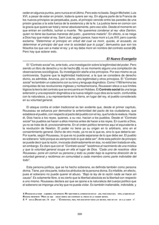 399
cederenalgunospuntos,peronuncaenelúltimo.Peroestonobasta.SegúnMichelet,Luis
XVI, a pesar de estar en prisión, todavía quiere ser rey. En alguna parte de la Francia de
los nuevos principios se perpetuaba, pues, el principio vencido entre las paredes de una
prisión gracias a la sola fuerza de la existencia y de la fe. La justicia tiene en común con
la gracia que quiere ser total y reinar absolutamente, pero eso sólo. Desde el momento en
que entran en conflicto, luchan a muerte. “No queremos condenar al rey -dice Danton,
quien no tiene las buenas maneras del justo-, queremos matarlo”. En efecto, si se niega
a Dios hay que matar al rey. Saint Just, según parece, hace morir a Luis XVI; pero cuando
exclama: “Determinar el principio en virtud del cual va morir, quizás, el acusado, es
determinar el principio del que vive la sociedad que lo juzga”, demuestra que son los
filósofos los que van a matar el rey: y el rey debe morir en nombre del contrato social (4).
Pero hay que aclarar esto.
El Nuevo Evangelio
El "Contrato social" es, ante todo, una investigación sobre la legitimidad del poder. Pero
siendo un libro de derecho y no de hecho (5), no es momento alguno una compilación de
observaciones sociológicas. Su investigación atañe a los principios. Por eso mismo es ya
controversia. Supone que la legitimidad tradicional, a la que se considera de derecho
divino, es admitida. Anuncia, por lo tanto, otra legitimidad y otros principios. El "Contrato
social" es también un catecismo con su tono y lenguaje dogmático. Como 1789 termina las
conquistas de las revoluciones inglesas y norteamericana, Roussean eleva a sus límites
lógicos la teoría del contrato que se encuentra en Hobbes. El Contrato social da una larga
extensión y una expresión dogmática a la nueva religión cuyo dios es la razón, confundida
con la naturaleza, y su representante en la tierra, en lugar del rey, el pueblo considerado
en su voluntad general.
El ataque contra el orden tradicional es tan evidente que, desde el primer capítulo,
Rousseau se esfuerza por demostrar la anterioridad del pacto de los ciudadanos, que
estableceelpueblo,conrespectoalpactodelpuebloconelrey,quefundalarealeza.Hasta
él, Dios hacía a los reyes, quienes, a su vez, hacían a los pueblos. Desde el "Contrato
social" los pueblos se hacen a ellos mismos antes de hacer a los reyes. En cuanto a Dios,
ya no se trata de él, provisionalmente. En el orden político tenemos aquí el equivalente a
la revolución de Newton. El poder no tiene ya su origen en lo arbitrario, sino en el
consentimiento general. Dicho de otro modo, ya no es lo que es, sino lo que debería ser.
Por suerte, según Rousseau, lo que es no puede separarse de lo que debe ser. El pueblo
es soberano “sólo porque es siempre todo lo que debe ser”. Ante esta petición de principio
se puede decir que la razón, invocada obstinadamente en ésa, no está bien tratada en ella,
sin embargo. Es claro que con el "Contrato social" "asistimos al nacimiento de una mística
y que la voluntad general ocupa en ella el lugar de Dios. “Cada uno de nosotros -dice
Rousseau- pone en común su persona y todo su poder bajo la suprema dirección de la
voluntad general y recibimos en comunidad a cada miembro como parte indivisible del
todo”.
Esta persona política, que se ha hecho soberana, es definida también como persona
divina. Tiene, por otra parte, todos los atributos de la persona divina. Es infalible, en efecto,
pues el soberano no puede querer el abuso. “Bajo la ley de la razón nada se hace sin
causa”. Es solamente libre, si es cierto que la libertad absoluta es la libertad con respecto
a uno mismo. Rousseau declara así que se opone a la naturaleza del cuerpo político que
el soberano se imponga una ley que no pueda violar. Es también inalienable, indivisible, y
4.Rosseaunolohabr aquerido,porsupuesto.Hayqueponeralcomienzodeestean lisis,paradarlesusl mites,loquedeclar
Rosseau firmemente: "Nada de aqu abajo merece ser comprado al precio de la sangre humana.
5. V ase el Discurs sur l' In galit : "Comencemos, pues, por descartar todos los hechos, pues no ata en a la cuesti n".
 