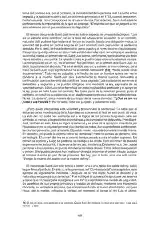 401
tema del proceso era, por el contrario, la inviolabilidad de la persona real. La lucha entre
la gracia y la justicia encuentra su ilustración más provocativa en 1793, cuando se oponen,
hasta la muerte, dos concepciones de la trascendencia. Por lo demás, Saint-Just advierte
perfectamente la importancia de lo que se arriesga: “El espíritu con que se juzgará al rey
será el mismo con el que establecerá la República”.
El famoso discurso de Saint-Just tiene así todo el aspecto de un estudio teológico. “Luis
es un extraño entre nosotros”, tal es la tesis del adolescente acusador. Si un contrato,
natural o civil, pudiese ligar todavía al rey con su pueblo, habría una obligación mutua; la
voluntad del pueblo no podría erigirse en juez absoluto para pronunciar la sentencia
absoluta.Porlotanto,setratadedemostrarquealpuebloyalreynolesunevínculoalguno.
Paraprobarqueelpuebloesensímismolaverdadeternahayquedemostrarquelarealeza
es en ella misma un crimen eterno. Saint-Just sienta, por lo tanto, como axioma que todo
rey es rebelde o usurpador. Es rebelde contra el pueblo cuya soberanía absoluta usurpa.
La monarquía no es un rey, “es el crimen”. No un crimen, sin el crimen, dice Saint-Just, es
decir, la profanación absoluta. Tal es el sentido preciso, y extremo al mismo tiempo, de la
frase de Saint-Just, cuyo significado se ha extendido demasiado (10): “Nadie puede reinar
inocentemente”. Todo rey es culpable, y el hecho de que un hombre quiera ser rey le
condena a la muerte. Saint-Just dice exactamente lo mismo cuando demuestra a
continuación que la soberanía del pueblo es “cosa sagrada”. Los ciudadanos son entre sí
inviolables y sagrados y no pueden obligarse sino mediante la ley, expresión de su
voluntad común. Sólo Luis no se beneficia con esta inviolabilidad particular y el apoyo de
la ley, pues se halla fuera del contrato. No forma parte de la voluntad general, pues al
contrario, en virtud de su existencia, es un blasfemador contra esa voluntad todopoderosa.
No es “ciudadano”, única manera de participar de la nueva divinidad. “¿Qué es un rey
junto a un francés?” Por lo tanto, debe ser juzgado, y solamente esto.
¿Pero quién interpretará esta voluntad y pronunciará la sentencia? Se sabe que el
esfuerzo de los monárquicos de la Asamblea se concentró al final en este punto de vista.
La vida del rey podía ser sustraída así a la lógica de los juristas burgueses para ser
confiada, al menos, a las pasiones espontáneas y las compasiones del pueblo. Pero Saint-
Just, también en esto, lleva su lógica al extremo y se sirve de la oposición inventada por
Rousseau entre la voluntad general y la voluntad de todos. Aun cuando todos perdonaran,
lavoluntadgeneralnopodríahacerlo.Elpueblomismonopuedeborrarelcrimendetiranía.
En derecho ¿no puede la víctima retirar su demanda? Pero no se trata de derecho, sino
de teología. El crimen del rey es al mismo tiempo pecado contra el orden supremo. Un
crimen se comete y luego se perdona, se castiga o se olvida. Pero el crimen de realeza
espermanente,estáunidoalapersonadelrey,asuexistencia.Cristomismo,sibienpuede
perdonar a los culpables, no puede absolver a los falsos dioses. Estos deben desaparecer
o vencer. Si el pueblo perdona hoy, mañana volverá a encontrar el crimen intacto, aunque
el criminal duerma en paz de las prisiones. No hay, por lo tanto, sino una sola salida:
“Vengar la muerte del pueblo con la muerte del rey”.
El discurso de Saint-Just sólo tiende a cerrar, una a una, todas las salida del rey, salvo
la que lleva al patíbulo. En efecto, si las premisas del "Contrato social" son aceptadas, este
ejemplo es lógicamente inevitable. Después de él “los reyes huirán al desierto y la
naturaleza recuperará sus derechos”. Fue inútil que la convención aprobase una reserva
y dijese que no prejuzgaba si juzgaba a Luis XVI o si aprobaba una medida de seguridad.
Se apartaba de sus propios principios y trataba de disfrazar, mediante una hipocresía
chocante, su verdadera empresa, que consistía en fundar el nuevo absolutismo. Jacques
Roux, por lo menos, reflejaba la verdad del momento al llamar al rey Luis el último,
10. O, por los menos, cuyo significado se ha anticipado. Cuando Saint-Just pronuncia esa frase no se sabe todav a que habla
ya para l mismo.
 