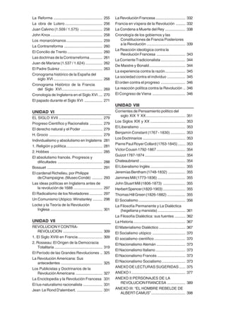 6
La Reforma .............................................. 255
La obra de Lutero ................................... 256
Juan Calvino (1.509 / 1.575) ..................... 258
John Knox................................................. 258
Los monarcómanos.................................. 259
La Contrarreforma .................................... 260
El Concilio de Trento ................................. 260
Las doctrinas de la Contrarreforma............ 261
Juan de Mariana (1.537 / 1.624) ................ 262
El Padre Suárez ........................................ 263
Cronograma histórico de la España del
siglo XVI .............................................. 268
Cronograma Histórico de la Francia
del Siglo XVI...................................... 269
Cronología de Inglaterra en el Siglo XVI .... 270
El papado durante el Siglo XVI ................. 271
UNIDAD VI
EL SIGLO XVII ......................................... 279
Progreso Científico y Racionalista ............ 279
El derecho natural y el Poder .................... 279
H. Grocio .................................................. 279
Individualismo y absolutismo en Inglaterra 281
1. Religión y política.................................. 281
2.Hobbes ................................................. 285
El absolutismo francés. Progresos y
dificultades .......................................... 288
Bossuet .................................................... 291
El cardenal Richelieu, por Philippe
deChampaigne.(MuseoCondé) .......... 293
Las ideas políticas en Inglaterra antes de
la revolución de 1688 ........................... 297
El Radicalismo de los Niveladores ............ 297
Un Comunismo Utópico: Winstanley ......... 298
Locke y la Teoría de la Revolución
Inglesa ................................................. 301
UNIDAD VII
REVOLUCIONYCONTRA-
REVOLUCION ..................................... 309
1. El Siglo XVIII en Francia....................... 309
2. Rosseau: El Origen de la Democracia
Totalitaria ............................................. 319
El Período de las Grandes Revoluciones .. 325
La Revolución Americana: Sus
antecedentes ....................................... 325
Los Publicistas y Doctrinarios de la
RevoluciónAmericana ......................... 327
La Enciclopedia y la Revolución Francesa 331
El Ius-naturalismo racionalista .................. 331
Jean Le Rond D'alembert. ........................ 331
LaRevoluciónFrancesa............................ 332
Francia en víspera de la Revolución ......... 332
La Condena a Muerte del Rey ................... 338
Cronología de los gobiernos y las
Constituciones de Francia Posteriores
a la Revolución .................................... 339
La Reacción ideológica contra la
RevoluciónFrancesa ........................... 343
LaCorrienteTradicionalista ....................... 344
De Maistre y Bonald.................................. 344
La experiencia contra la razón................... 345
La sociedad contra el individuo ................. 345
El orden contra el progreso ....................... 346
La reacción política contra la Revolución .. 346
El Congreso de Viena ............................... 346
UNIDAD VIII
Corrientes de Pensamiento politico del
siglo XIX Y XX..................................... 351
Los Siglos XIX y XX ................................. 353
El Liberalismo ........................................... 353
Benjamín Constant (1767 - 1830) .............. 353
LosDoctrinarios ........................................ 353
PierrePaulRoyerCollard(1763-1845) ....... 353
VíctorCousin1792-1867 ........................... 354
Guizot1787-1874 ...................................... 354
Chateaubriand ........................................... 354
El Liberalismo Inglés ................................. 355
JeremíasBentham(1748-1832) ................ 355
JammesMill(1773-1836) .......................... 355
JohnStuartMill(1806-1873) ..................... 355
HerbertSpencer(1820-1903)..................... 355
ThomasHillGreen(1826-1882) ................. 355
El Socialismo............................................ 356
La Filosofía Permanente y La Dialéctica
(hegeliana y marxista) .......................... 361
La Filosofía Dialéctica: sus fuentes .......... 362
La Historia................................................. 367
El Materialismo Dialéctico......................... 367
El Socialismo utópico ............................... 370
El socialismo científico ............................. 370
El Nacionalismo Alemán ........................... 373
El Nacionalismo Italiano............................ 373
El Nacionalismo Francés .......................... 373
El Nacionalismo Socialismo ...................... 373
ANEXO DE LECTURAS SUGERIDAS...... 375
ANEXO I................................................... 377
ANEXO II:PERSONAJES DE LA
REVOLUCIONFRANCESA ................. 389
ANEXO III: “EL HOMBRE REBELDE DE
ALBERTCAMUS”................................ 398
 