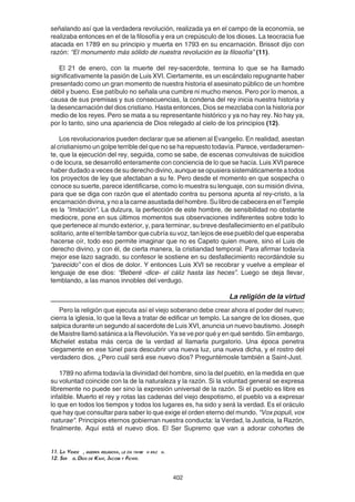 402
señalando así que la verdadera revolución, realizada ya en el campo de la economía, se
realizaba entonces en el de la filosofía y era un crepúsculo de los dioses. La teocracia fue
atacada en 1789 en su principio y muerta en 1793 en su encarnación. Brissot dijo con
razón: “El monumento más sólido de nuestra revolución es la filosofía” (11).
El 21 de enero, con la muerte del rey-sacerdote, termina lo que se ha llamado
significativamente la pasión de Luis XVI. Ciertamente, es un escándalo repugnante haber
presentado como un gran momento de nuestra historia el asesinato público de un hombre
débil y bueno. Ese patíbulo no señala una cumbre ni mucho menos. Pero por lo menos, a
causa de sus premisas y sus consecuencias, la condena del rey inicia nuestra historia y
la desencarnación del dios cristiano. Hasta entonces, Dios se mezclaba con la historia por
medio de los reyes. Pero se mata a su representante histórico y ya no hay rey. No hay ya,
por lo tanto, sino una apariencia de Dios relegado al cielo de los principios (12).
Los revolucionarios pueden declarar que se atienen al Evangelio. En realidad, asestan
al cristianismo un golpe terrible del que no se ha repuesto todavía. Parece, verdaderamen-
te, que la ejecución del rey, seguida, como se sabe, de escenas convulsivas de suicidios
o de locura, se desarrolló enteramente con conciencia de lo que se hacía. Luis XVI parece
haber dudado a veces de su derecho divino, aunque se opusiera sistemáticamente a todos
los proyectos de ley que afectaban a su fe. Pero desde el momento en que sospecha o
conoce su suerte, parece identificarse, como lo muestra su lenguaje, con su misión divina,
para que se diga con razón que el atentado contra su persona apunta al rey-cristo, a la
encarnacióndivina,ynoalacarneasustadadelhombre.SulibrodecabeceraenelTemple
es la "Imitación". La dulzura, la perfección de este hombre, de sensibilidad no obstante
mediocre, pone en sus últimos momentos sus observaciones indiferentes sobre todo lo
que pertenece al mundo exterior, y, para terminar, su breve desfallecimiento en el patíbulo
solitario, ante el terrible tambor que cubría su voz, tan lejos de ese pueblo del que esperaba
hacerse oír, todo eso permite imaginar que no es Capeto quien muere, sino el Luis de
derecho divino, y con él, de cierta manera, la cristiandad temporal. Para afirmar todavía
mejor ese lazo sagrado, su confesor le sostiene en su desfallecimiento recordándole su
“parecido” con el dios de dolor. Y entonces Luis XVI se recobrar y vuelve a emplear el
lenguaje de ese dios: “Beberé -dice- el cáliz hasta las heces”. Luego se deja llevar,
temblando, a las manos innobles del verdugo.
La religión de la virtud
Pero la religión que ejecuta así el viejo soberano debe crear ahora el poder del nuevo;
cierra la iglesia, lo que la lleva a tratar de edificar un templo. La sangre de los dioses, que
salpica durante un segundo al sacerdote de Luis XVI, anuncia un nuevo bautismo. Joseph
de Maistre llamó satánica a la Revolución. Ya se ve por qué y en qué sentido. Sin embargo,
Michelet estaba más cerca de la verdad al llamarla purgatorio. Una época penetra
ciegamente en ese túnel para descubrir una nueva luz, una nueva dicha, y el rostro del
verdadero dios. ¿Pero cuál será ese nuevo dios? Preguntémosle también a Saint-Just.
1789 no afirma todavía la divinidad del hombre, sino la del pueblo, en la medida en que
su voluntad coincide con la de la naturaleza y la razón. Si la voluntad general se expresa
libremente no puede ser sino la expresión universal de la razón. Si el pueblo es libre es
infalible. Muerto el rey y rotas las cadenas del viejo despotismo, el pueblo va a expresar
lo que en todos los tiempos y todos los lugares es, ha sido y será la verdad. Es el oráculo
que hay que consultar para saber lo que exige el orden eterno del mundo. "Vox populi, vox
naturae". Principios eternos gobiernan nuestra conducta: la Verdad, la Justicia, la Razón,
finalmente. Aquí está el nuevo dios. El Ser Supremo que van a adorar cohortes de
11. La Vende , guerra religiosa, le da tambi n raz n.
12. Ser el Dios de Kant, Jacobi y Fichte.
 