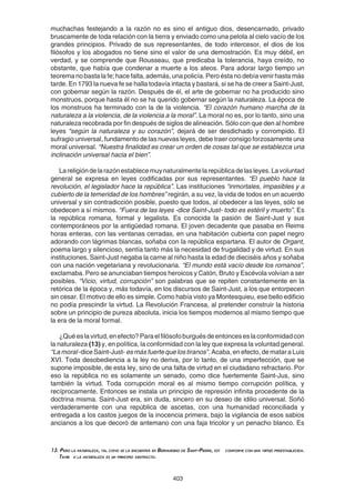403
13. Pero la naturaleza, tal como se la encuentra en Bernardino de Saint-Pierre, est conforme con una virtud preestablecida.
Tambi n la naturaleza es un principio abstracto.
muchachas festejando a la razón no es sino el antiguo dios, desencarnado, privado
bruscamente de toda relación con la tierra y enviado como una pelota al cielo vacío de los
grandes principios. Privado de sus representantes, de todo intercesor, el dios de los
filósofos y los abogados no tiene sino el valor de una demostración. Es muy débil, en
verdad, y se comprende que Rousseau, que predicaba la tolerancia, haya creído, no
obstante, que había que condenar a muerte a los ateos. Para adorar largo tiempo un
teorema no basta la fe; hace falta, además, una policía. Pero ésta no debía venir hasta más
tarde. En 1793 la nueva fe se halla todavía intacta y bastará, si se ha de creer a Saint-Just,
con gobernar según la razón. Después de él, el arte de gobernar no ha producido sino
monstruos, porque hasta él no se ha querido gobernar según la naturaleza. La época de
los monstruos ha terminado con la de la violencia. “El corazón humano marcha de la
naturaleza a la violencia, de la violencia a la moral”. La moral no es, por lo tanto, sino una
naturaleza recobrada por fin después de siglos de alineación. Sólo con que den al hombre
leyes “según la naturaleza y su corazón”, dejará de ser desdichado y corrompido. El
sufragio universal, fundamento de las nuevas leyes, debe traer consigo forzosamente una
moral universal. “Nuestra finalidad es crear un orden de cosas tal que se establezca una
inclinación universal hacia el bien”.
Lareligióndelarazónestablecemuynaturalmentelarepúblicadelasleyes.Lavoluntad
general se expresa en leyes codificadas por sus representantes. “El pueblo hace la
revolución, el legislador hace la república”. Las instituciones “inmortales, impasibles y a
cubierto de la temeridad de los hombres” regirán, a su vez, la vida de todos en un acuerdo
universal y sin contradicción posible, puesto que todos, al obedecer a las leyes, sólo se
obedecen a sí mismos. “Fuera de las leyes -dice Saint-Just- todo es estéril y muerto”. Es
la república romana, formal y legalista. Es conocida la pasión de Saint-Just y sus
contemporáneos por la antigüedad romana. El joven decadente que pasaba en Reims
horas enteras, con las ventanas cerradas, en una habitación cubierta con papel negro
adorando con lágrimas blancas, soñaba con la república espartana. El autor de Organt,
poema largo y silencioso, sentía tanto más la necesidad de frugalidad y de virtud. En sus
instituciones, Saint-Just negaba la carne al niño hasta la edad de dieciséis años y soñaba
con una nación vegetariana y revolucionaria. “El mundo está vacío desde los romanos”,
exclamaba. Pero se anunciaban tiempos heroicos y Catón, Bruto y Escévola volvían a ser
posibles. “Vicio, virtud, corrupción” son palabras que se repiten constantemente en la
retórica de la época y, más todavía, en los discursos de Saint-Just, a los que entorpecen
sin cesar. El motivo de ello es simple. Como había visto ya Montesquieu, ese bello edificio
no podía prescindir la virtud. La Revolución Francesa, al pretender construir la historia
sobre un principio de pureza absoluta, inicia los tiempos modernos al mismo tiempo que
la era de la moral formal.
¿Quéeslavirtud,enefecto?Paraelfilósofoburguésdeentonceseslaconformidadcon
la naturaleza (13) y, en política, la conformidad con la ley que expresa la voluntad general.
“La moral -dice Saint-Just- esmásfuertequelostiranos”. Acaba, en efecto, de matar a Luis
XVI. Toda desobediencia a la ley no deriva, por lo tanto, de una imperfección, que se
supone imposible, de esta ley, sino de una falta de virtud en el ciudadano refractario. Por
eso la república no es solamente un senado, como dice fuertemente Saint-Jus, sino
también la virtud. Toda corrupción moral es al mismo tiempo corrupción política, y
recíprocamente. Entonces se instala un principio de represión infinita procedente de la
doctrina misma. Saint-Just era, sin duda, sincero en su deseo de idilio universal. Soñó
verdaderamente con una república de ascetas, con una humanidad reconciliada y
entregada a los castos juegos de la inocencia primera, bajo la vigilancia de esos sabios
ancianos a los que decoró de antemano con una faja tricolor y un penacho blanco. Es
 