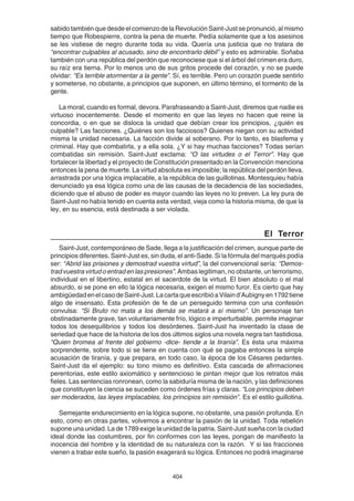 404
sabido también que desde el comienzo de la Revolución Saint-Just se pronunció, al mismo
tiempo que Robespierre, contra la pena de muerte. Pedía solamente que a los asesinos
se les vistiese de negro durante toda su vida. Quería una justicia que no tratara de
“encontrar culpables al acusado, sino de encontrarlo débil” y esto es admirable. Soñaba
también con una república del perdón que reconociese que si el árbol del crimen era duro,
su raíz era tierna. Por lo menos uno de sus gritos procede del corazón, y no se puede
olvidar: “Es terrible atormentar a la gente”. Sí, es terrible. Pero un corazón puede sentirlo
y someterse, no obstante, a principios que suponen, en último término, el tormento de la
gente.
La moral, cuando es formal, devora. Parafraseando a Saint-Just, diremos que nadie es
virtuoso inocentemente. Desde el momento en que las leyes no hacen que reine la
concordia, o en que se disloca la unidad que debían crear los principios, ¿quién es
culpable? Las facciones. ¿Quiénes son los facciosos? Quienes niegan con su actividad
misma la unidad necesaria. La facción divide al soberano. Por lo tanto, es blasfema y
criminal. Hay que combatirla, y a ella sola. ¿Y si hay muchas facciones? Todas serían
combatidas sin remisión. Saint-Just exclama: “O las virtudes o el Terror”. Hay que
fortalecer la libertad y el proyecto de Constitución presentado en la Convención menciona
entonces la pena de muerte. La virtud absoluta es imposible; la república del perdón lleva,
arrastrada por una lógica implacable, a la república de las guillotinas. Montesquieu había
denunciado ya esa lógica como una de las causas de la decadencia de las sociedades,
diciendo que el abuso de poder es mayor cuando las leyes no lo preven. La ley pura de
Saint-Just no había tenido en cuenta esta verdad, vieja como la historia misma, de que la
ley, en su esencia, está destinada a ser violada.
El Terror
Saint-Just, contemporáneo de Sade, llega a la justificación del crimen, aunque parte de
principios diferentes. Saint-Just es, sin duda, el anti-Sade. Si la fórmula del marqués podía
ser: “Abrid las prisiones y demostrad vuestra virtud”, la del convencional sería: “Demos-
trad vuestra virtud o entrad en las presiones”. Ambas legitiman, no obstante, un terrorismo,
individual en el libertino, estatal en el sacerdote de la virtud. El bien absoluto o el mal
absurdo, si se pone en ello la lógica necesaria, exigen el mismo furor. Es cierto que hay
ambigüedadenelcasodeSaint-Just.LacartaqueescribióaVilaind’Aubignyen1792tiene
algo de insensato. Esta profesión de fe de un perseguido termina con una confesión
convulsa: “Si Bruto no mata a los demás se matará a sí mismo”. Un personaje tan
obstinadamente grave, tan voluntariamente frío, lógico e imperturbable, permite imaginar
todos los desequilibrios y todos los desórdenes. Saint-Just ha inventado la clase de
seriedad que hace de la historia de los dos últimos siglos una novela negra tan fastidiosa.
“Quien bromea al frente del gobierno -dice- tiende a la tiranía”. Es ésta una máxima
sorprendente, sobre todo si se tiene en cuenta con qué se pagaba entonces la simple
acusación de tiranía, y que prepara, en todo caso, la época de los Césares pedantes.
Saint-Just da el ejemplo: su tono mismo es definitivo. Esta cascada de afirmaciones
perentorias, este estilo axiomático y sentencioso le pintan mejor que los retratos más
fieles. Las sentencias ronronean, como la sabiduría misma de la nación, y las definiciones
que constituyen la ciencia se suceden como órdenes frías y claras. “Los principios deben
ser moderados, las leyes implacables, los principios sin remisión”. Es el estilo guillotina.
Semejante endurecimiento en la lógica supone, no obstante, una pasión profunda. En
esto, como en otras partes, volvemos a encontrar la pasión de la unidad. Toda rebelión
supone una unidad. La de 1789 exige la unidad de la patria. Saint-Just sueña con la ciudad
ideal donde las costumbres, por fin conformes con las leyes, pongan de manifiesto la
inocencia del hombre y la identidad de su naturaleza con la razón. Y si las fracciones
vienen a trabar este sueño, la pasión exagerará su lógica. Entonces no podrá imaginarse
 