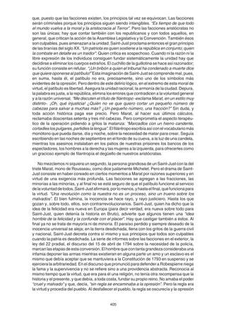 405
que, puesto que las facciones existen, los principios tal vez se equivocan. Las facciones
serán criminales porque los principios siguen siendo intangibles. “Es tiempo de que todo
el mundo vuelva a la moral y la aristocracia al Terror”. Pero las facciones aristócratas no
son las únicas; hay que contar también con los republicanos y con todos aquellos, en
general, que critican la acción de la Asamblea Legislativa y la Convención. También ésos
son culpables, pues amenazan a la unidad. Saint-Just proclama entonces el gran principio
de las tiranías del siglo XX. “Un patriota es quien sostiene a la república en conjunto; quien
la combate en detalle es un traidor”. Quien critica es sospechoso. Cuando ni la razón ni la
libre expresión de los individuos consiguen fundar sistemáticamente la unidad hay que
decidirse a eliminar los cuerpos extraños. El cuchillo de la guillotina se hace así razonador;
su función consiste en refutar. “¡Un bribón a quien el tribunal ha condenado a muerte dice
que quiere oponerse al patíbulo!” Esta imaginación de Saint-Just se comprende mal, pues,
en suma, hasta él, el patíbulo no era, precisamente, sino uno de los símbolos más
evidentes de la opresión. Pero dentro de este delirio lógico, en el extremo de esta moral de
virtud, el patíbulo es libertad. Asegura la unidad racional, la armonía de la ciudad. Depura,
la palabra es justa, a la república, elimina los errores que contradicen a la voluntad general
y a la razón universal. “Me discuten el título de filántropo -exclama Marat, en un estilo muy
distinto-. ¡Oh, qué injusticia! ¿Quién no ve que quiero cortar un pequeño número de
cabezas para salvar a muchas más? ¿Un pequeño número, una fracción?” Sin duda, y
toda acción histórica paga ese precio. Pero Marat, al hacer sus últimos cálculos,
reclamaba doscientas setenta y tres mil cabezas. Pero comprometía el aspecto terapéu-
tico de la operación pidiendo a gritos la matanza: “Marcadlos con un hierro candente,
cortadleslospulgares,partidleslalengua”.Elfilántropoescribíaasíconelvocabulariomás
monótono que pueda darse, día y noche, sobre la necesidad de matar para crear. Seguía
escribiendo en las noches de septiembre en el fondo de su cueva, a la luz de una candela,
mientras los asesinos instalaban en los patios de nuestras prisiones los bancos de los
espectadores, los hombres a la derecha y las mujeres a la izquierda, para ofrecerles como
un gracioso ejemplo de filantropía el degüello de nuestros aristócratas.
No mezclemos ni siquiera un segundo, la persona grandiosa de un Saint-Just con la del
triste Marat, mono de Rousseau, como dice justamente Michelet. Pero el drama de Saint-
Just consiste en haber coreado en ciertos momentos a Marat por razones superiores y en
virtud de una exigencia más profunda. Las facciones se agregan a las fracciones, las
minorías a las minorías, y al final no se está seguro de que el patíbulo funcione al servicio
delavoluntaddetodos.Saint-Justafirmará,porlomenos,yhastaelfinal,quefuncionapara
la virtud. “Una revolución como la nuestra no es un proceso, sino un trueno sobre los
malvados”. El bien fulmina, la inocencia se hace rayo, y rayo justiciero. Hasta los que
gozan y, sobre todo, ellos, son contrarrevolucionarios. Saint-Just, quien ha dicho que la
idea de la felicidad era nueva en Europa (para decir verdad, era nueva sobre todo para
Saint-Just, quien detenía la historia en Bruto), advierte que algunos tienen una “idea
horrible de la felicidad y la confunde con el placer”. Hay que castigar también a éstos. Al
final ya no se trata de mayoría ni de minoría. El paraíso perdido y siempre deseado de la
inocencia universal se aleja; en la tierra desdichada, llena con los gritos de la guerra civil
y nacional, Saint-Just decreta contra sí mismo y sus principios que todos son culpables
cuando la patria es desdichada. La serie de informes sobre las facciones en el exterior, la
ley del 22 pradial, el discurso del 15 de abril de 1794 sobre la necesidad de la policía,
marcanlasetapasdeestaconversión.Elhombrequecontantagrandezaconsiderabauna
infamia deponer las armas mientras existieran en alguna parte un amo y un esclavo es el
mismo que debía aceptar que se mantuviera a la Constitución de 1793 en suspenso y se
ejerciera la arbitrariedad. En el discurso que pronunció para defender a Robespierre niega
la fama y la supervivencia y no se refiere sino a una providencia abstracta. Reconocía al
mismo tiempo que la virtud, que era para él una religión, no tenía otra recompensa que la
historia y el presente, y que debía, a toda costa, fundar su propio reino. No amaba el poder
“cruel y malvado” y que, decía, “sin regla se encaminaba a la opresión”. Pero la regla era
la virtud y procedía del pueblo. Al desfallecer el pueblo, la regla se oscurecía y la opresión
 