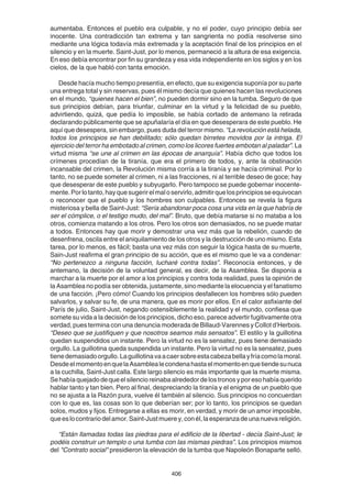 406
aumentaba. Entonces el pueblo era culpable, y no el poder, cuyo principio debía ser
inocente. Una contradicción tan extrema y tan sangrienta no podía resolverse sino
mediante una lógica todavía más extremada y la aceptación final de los principios en el
silencio y en la muerte. Saint-Just, por lo menos, permaneció a la altura de esa exigencia.
En eso debía encontrar por fin su grandeza y esa vida independiente en los siglos y en los
cielos, de la que habló con tanta emoción.
Desde hacía mucho tiempo presentía, en efecto, que su exigencia suponía por su parte
una entrega total y sin reservas, pues él mismo decía que quienes hacen las revoluciones
en el mundo, “quienes hacen el bien”, no pueden dormir sino en la tumba. Seguro de que
sus principios debían, para triunfar, culminar en la virtud y la felicidad de su pueblo,
advirtiendo, quizá, que pedía lo imposible, se había cortado de antemano la retirada
declarando públicamente que se apuñalaría el día en que desesperara de este pueblo. He
aquí que desespera, sin embargo, pues duda del terror mismo. “La revolución está helada,
todos los principios se han debilitado; sólo quedan birretes movidos por la intriga. El
ejercicio del terror ha embotado al crimen, como los licores fuertes embotan al paladar”. La
virtud misma “se une al crimen en las épocas de anarquía”. Había dicho que todos los
crímenes procedían de la tiranía, que era el primero de todos, y, ante la obstinación
incansable del crimen, la Revolución misma corría a la tiranía y se hacía criminal. Por lo
tanto, no se puede someter al crimen, ni a las fracciones, ni al terrible deseo de goce; hay
que desesperar de este pueblo y subyugarlo. Pero tampoco se puede gobernar inocente-
mente.Porlotanto,hayquesugerirelmaloservirlo,admitirquelosprincipiosseequivocan
o reconocer que el pueblo y los hombres son culpables. Entonces se revela la figura
misteriosa y bella de Saint-Just: “Sería abandonar poca cosa una vida en la que habría de
ser el cómplice, o el testigo mudo, del mal”. Bruto, que debía matarse si no mataba a los
otros, comienza matando a los otros. Pero los otros son demasiados, no se puede matar
a todos. Entonces hay que morir y demostrar una vez más que la rebelión, cuando de
desenfrena, oscila entre el aniquilamiento de los otros y la destrucción de uno mismo. Esta
tarea, por lo menos, es fácil; basta una vez más con seguir la lógica hasta de su muerte,
Sain-Just reafirma el gran principio de su acción, que es el mismo que le va a condenar:
“No pertenezco a ninguna facción, lucharé contra todas”. Reconocía entonces, y de
antemano, la decisión de la voluntad general, es decir, de la Asamblea. Se disponía a
marchar a la muerte por el amor a los principios y contra toda realidad, pues la opinión de
la Asamblea no podía ser obtenida, justamente, sino mediante la elocuencia y el fanatismo
de una facción. ¡Pero cómo! Cuando los principios desfallecen los hombres sólo pueden
salvarlos, y salvar su fe, de una manera, que es morir por ellos. En el calor asfixiante del
París de julio, Saint-Just, negando ostensiblemente la realidad y el mundo, confiesa que
somete su vida a la decisión de los principios, dicho eso, parece advertir fugitivamente otra
verdad, pues termina con una denuncia moderada de Billaud-Varennes y Collot d’Herbois.
“Deseo que se justifiquen y que nosotros seamos más sensatos”. El estilo y la guillotina
quedan suspendidos un instante. Pero la virtud no es la sensatez, pues tiene demasiado
orgullo. La guillotina queda suspendida un instante. Pero la virtud no es la sensatez, pues
tienedemasiadoorgullo.Laguillotinavaacaersobreestacabezabellayfríacomolamoral.
DesdeelmomentoenquelaAsamblealecondenahastaelmomentoenquetiendesunuca
a la cuchilla, Saint-Just calla. Este largo silencio es más importante que la muerte misma.
Se había quejado de que el silencio reinaba alrededor de los tronos y por eso había querido
hablar tanto y tan bien. Pero al final, despreciando la tiranía y el enigma de un pueblo que
no se ajusta a la Razón pura, vuelve él también al silencio. Sus principios no concuerdan
con lo que es, las cosas son lo que deberían ser; por lo tanto, los principios se quedan
solos, mudos y fijos. Entregarse a ellas es morir, en verdad, y morir de un amor imposible,
queeslocontrariodelamor.Saint-Justmuerey,conél,laesperanzadeunanuevareligión.
“Están llamadas todas las piedras para el edificio de la libertad - decía Saint-Just; le
podéis construir un templo o una tumba con las mismas piedras”. Los principios mismos
del "Contrato social" presidieron la elevación de la tumba que Napoleón Bonaparte selló.
 