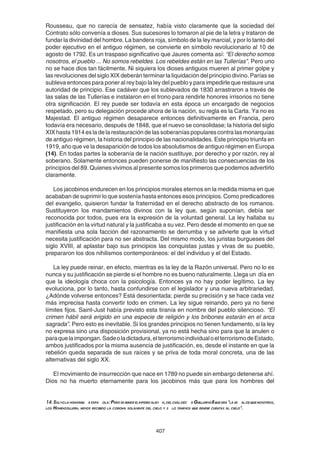 407
Rousseau, que no carecía de sensatez, había visto claramente que la sociedad del
Contrato sólo convenía a dioses. Sus sucesores lo tomaron al pie de la letra y trataron de
fundar la divinidad del hombre. La bandera roja, símbolo de la ley marcial, y por lo tanto del
poder ejecutivo en el antiguo régimen, se convierte en símbolo revolucionario al 10 de
agosto de 1792. Es un traspaso significativo que Jaures comenta así: “El derecho somos
nosotros, el pueblo ... No somos rebeldes. Los rebeldes están en las Tullerías”. Pero uno
no se hace dios tan fácilmente. Ni siquiera los dioses antiguos mueren al primer golpe y
las revoluciones del siglo XIX deberán terminar la liquidación del principio divino. Parías se
subleva entonces para poner al rey bajo la ley del pueblo y para impedirle que restaure una
autoridad de principio. Ese cadáver que los sublevados de 1830 arrastraron a través de
las salas de las Tullerías e instalaron en el trono para rendirle honores irrisorios no tiene
otra significación. El rey puede ser todavía en esta época un encargado de negocios
respetado, pero su delegación procede ahora de la nación, su regla es la Carta. Ya no es
Majestad. El antiguo régimen desaparece entonces definitivamente en Francia, pero
todavía era necesario, después de 1848, que el nuevo se consolidase; la historia del siglo
XIX hasta 1914 es la de la restauración de las soberanías populares contra las monarquías
de antiguo régimen, la historia del principio de las nacionalidades. Este principio triunfa en
1919, año que ve la desaparición de todos los absolutismos de antiguo régimen en Europa
(14). En todas partes la soberanía de la nación sustituye, por derecho y por razón, rey al
soberano. Solamente entonces pueden ponerse de manifiesto las consecuencias de los
principios del 89. Quienes vivimos al presente somos los primeros que podemos advertirlo
claramente.
Los jacobinos endurecen en los principios morales eternos en la medida misma en que
acababan de suprimir lo que sostenía hasta entonces esos principios. Como predicadores
del evangelio, quisieron fundar la fraternidad en el derecho abstracto de los romanos.
Sustituyeron los mandamientos divinos con la ley que, según suponían, debía ser
reconocida por todos, pues era la expresión de la voluntad general. La ley hallaba su
justificación en la virtud natural y la justificaba a su vez. Pero desde el momento en que se
manifiesta una sola facción del razonamiento se derrumba y se advierte que la virtud
necesita justificación para no ser abstracta. Del mismo modo, los juristas burgueses del
siglo XVIII, al aplastar bajo sus principios las conquistas justas y vivas de su pueblo,
prepararon los dos nihilismos contemporáneos: el del individuo y el del Estado.
La ley puede reinar, en efecto, mientras es la ley de la Razón universal. Pero no lo es
nunca y su justificación se pierde si el hombre no es bueno naturalmente. Llega un día en
que la ideología choca con la psicología. Entonces ya no hay poder legítimo. La ley
evoluciona, por lo tanto, hasta confundirse con el legislador y una nueva arbitrariedad.
¿Adónde volverse entonces? Está desorientada; pierde su precisión y se hace cada vez
más imprecisa hasta convertir todo en crimen. La ley sigue reinando, pero ya no tiene
límites fijos. Saint-Just había previsto esta tiranía en nombre del pueblo silencioso. “El
crimen hábil será erigido en una especie de religión y los bribones estarán en el arca
sagrada”. Pero esto es inevitable. Si los grandes principios no tienen fundamento, si la ley
no expresa sino una disposición provisional, ya no está hecha sino para que la anulen o
paraquelaimpongan.Sadeoladictadura,elterrorismoindividualoelterrorismodeEstado,
ambos justificados por la misma ausencia de justificación, es, desde el instante en que la
rebelión queda separada de sus raíces y se priva de toda moral concreta, una de las
alternativas del siglo XX.
El movimiento de insurrección que nace en 1789 no puede sin embargo detenerse ahí.
Dios no ha muerto eternamente para los jacobinos más que para los hombres del
14.Salvolamonarqu aespa ola:Perosehundeelimperioalem n,delcualdec aGuillermoIIqueera"lase aldequenosotros,
los Hohenzollern, hemos recibido la corona solamente del cielo y s lo tenemos que rendir cuentas al cielo".
 