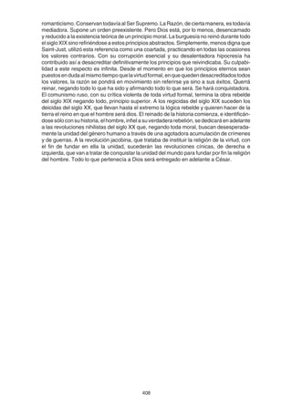 408
romanticismo. Conservan todavía al Ser Supremo. La Razón, de cierta manera, es todavía
mediadora. Supone un orden preexistente. Pero Dios está, por lo menos, desencarnado
y reducido a la existencia teórica de un principio moral. La burguesía no reinó durante todo
el siglo XIX sino refiriéndose a estos principios abstractos. Simplemente, menos digna que
Saint-Just, utilizó esta referencia como una coartada, practicando en todas las ocasiones
los valores contrarios. Con su corrupción esencial y su desalentadora hipocresía ha
contribuido así a desacreditar definitivamente los principios que reivindicaba. Su culpabi-
lidad a este respecto es infinita. Desde el momento en que los principios eternos sean
puestosendudaalmismotiempoquelavirtudformal,enquequedendesacreditadostodos
los valores, la razón se pondrá en movimiento sin referirse ya sino a sus éxitos. Querrá
reinar, negando todo lo que ha sido y afirmando todo lo que será. Se hará conquistadora.
El comunismo ruso, con su crítica violenta de toda virtud formal, termina la obra rebelde
del siglo XIX negando todo, principio superior. A los regicidas del siglo XIX suceden los
deicidas del siglo XX, que llevan hasta el extremo la lógica rebelde y quieren hacer de la
tierra el reino en que el hombre será dios. El reinado de la historia comienza, e identificán-
dosesóloconsuhistoria,elhombre,infielasuverdaderarebelión,sededicaráenadelante
a las revoluciones nihilistas del siglo XX que, negando toda moral, buscan desesperada-
mente la unidad del género humano a través de una agotadora acumulación de crímenes
y de guerras. A la revolución jacobina, que trataba de instituir la religión de la virtud, con
el fin de fundar en ella la unidad, sucederán las revoluciones cínicas, de derecha e
izquierda, que van a tratar de conquistar la unidad del mundo para fundar por fin la religión
del hombre. Todo lo que pertenecía a Dios será entregado en adelante a César.
 