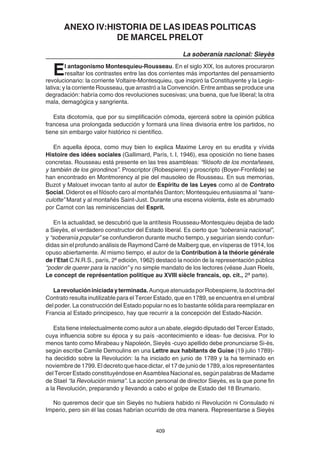 409
ANEXO IV:HISTORIA DE LAS IDEAS POLITICAS
DE MARCEL PRELOT
La soberanía nacional: Sieyès
El antagonismo Montesquieu-Rousseau. En el siglo XIX, los autores procuraron
resaltar los contrastes entre las dos corrientes más importantes del pensamiento
revolucionario: la corriente Voltaire-Montesquieu, que inspiró la Constituyente y la Legis-
lativa; y la corriente Rousseau, que arrastró a la Convención. Entre ambas se produce una
degradación: habría como dos revoluciones sucesivas; una buena, que fue liberal; la otra
mala, demagógica y sangrienta.
Esta dicotomía, que por su simplificación cómoda, ejercerá sobre la opinión pública
francesa una prolongada seducción y formará una línea divisoria entre los partidos, no
tiene sin embargo valor histórico ni científico.
En aquella época, como muy bien lo explica Maxime Leroy en su erudita y vívida
Histoire des idées sociales (Gallimard, París, t. I, 1946), esa oposición no tiene bases
concretas. Rousseau está presente en las tres asambleas: “filósofo de los montañeses,
y también de los girondinos”. Proscriptor (Robespierre) y proscripto (Boyer-Fronfède) se
han encontrado en Montmorency al pie del mausoleo de Rousseau. En sus memorias,
Buzot y Malouet invocan tanto al autor de Espíritu de las Leyes como al de Contrato
Social. Diderot es el filósofo caro al montañés Danton; Montesquieu entusiasma al “sans-
culotte” Marat y al montañés Saint-Just. Durante una escena violenta, éste es abrumado
por Carnot con las reminiscencias del Esprit.
En la actualidad, se descubrió que la antítesis Rousseau-Montesquieu dejaba de lado
a Sieyès, el verdadero constructor del Estado liberal. Es cierto que “soberanía nacional”,
y “soberanía popular” se confundieron durante mucho tiempo, y seguirían siendo confun-
didas sin el profundo análisis de Raymond Carré de Malberg que, en vísperas de 1914, los
opuso abiertamente. Al mismo tiempo, el autor de la Contribution à la théorie générale
de l’Etat C.N.R.S., parís, 2ª edición, 1962) destacó la noción de la representación pública
“poder de querer para la nación” y no simple mandato de los lectores (véase Juan Roels,
Le concept de représentation politique au XVIII siècle francais, op. cit., 2ª parte).
Larevolucióniniciadayterminada. AunqueatenuadaporRobespierre,ladoctrinadel
Contrato resulta inutilizable para el Tercer Estado, que en 1789, se encuentra en el umbral
del poder. La construcción del Estado popular no es lo bastante sólida para reemplazar en
Francia al Estado principesco, hay que recurrir a la concepción del Estado-Nación.
Esta tiene intelectualmente como autor a un abate, elegido diputado del Tercer Estado,
cuya influencia sobre su época y su país -acontecimiento e ideas- fue decisiva. Por lo
menos tanto como Mirabeau y Napoleón, Sieyès -cuyo apellido debe pronunciarse Si-ès,
según escribe Camile Demoulins en una Lettre aux habitants de Guise (19 julio 1789)-
ha decidido sobre la Revolución: la ha iniciado en junio de 1789 y la ha terminado en
noviembre de 1799. El decreto que hace dictar, el 17 de junio de 1789, a los representantes
del Tercer Estado constituyéndose en Asamblea Nacional es, según palabras de Madame
de Stael “la Revolución misma”. La acción personal de director Sieyès, es la que pone fin
a la Revolución, preparando y llevando a cabo el golpe de Estado del 18 Brumario.
No queremos decir que sin Sieyès no hubiera habido ni Revolución ni Consulado ni
Imperio, pero sin él las cosas habrían ocurrido de otra manera. Representarse a Sieyès
 