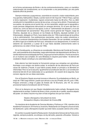 410
en la forma caricaturesca de Burke o de los contrarrevolucionarios, como un maniático
coleccionador de constituciones, es no comprender a una personalidad, por otra parte
bastante difícil de penetrar.
Siempre misterioso y quejumbroso, sacerdote sin vocación, orador nada brillante, pero
muy grande y hábil político. Sieyès, cuando nació el 3 de mayo de 1748 en Fréjus, apenas
si tenía respiración. Cuidándose, logrará conservarla hasta los 88 años. Pero su débil
constitución le imposibilita la carrera de las armas, a la que tenía afición. Presionado por
sus padres, de quienes era el quinto hijo, se hizo sacerdote, estado que le repugnaba y
cuyas penosas obligaciones denunciará en amargos términos. En el seno del clero su
carrera es, como se decía en esa época, la de un “administrador de diócesis” y no la de
un “administrador de sacramentos”. Muy pronto vicario general del Tréguier, luego de
Chartres, diputado de su diócesis en los Estado de Bretaña, diputado también en el
Orleanesado, delegado en París, hace desde antes de 1789 el aprendizaje de la política
y de la administración. Sus publicaciones resonantes, sobre las cuales volveremos a
hablar, lo conducen directamente a los Estados Generales. Sin ser candidato, es elegido
en último lugar por el distrito de París que, retrasado en sus designaciones, lo nombra no
obstante ser sacerdote y a pesar de lo que había decidido anteriormente sobre la
pertenencia a la orden (18 de mayo de 1789).
En la Constituyente, su influencia es considerable. Miembros del Comité de Constitu-
ción, será presidente de la Asamblea, luego administrador del departamento del Sena. En
cambiodeclinaráelarzobispadodeParís,cargoquefuehechoefectivo.Prontoseencierra
en un mutismo casi completo. En vano Mirabeau lo requiere para hablar: “el silencio del
ciudadano Sieyès constituye una calamidad pública”.
Este silencio fue total durante la Convención porque sus simpatías son girondinas.
Aconseja a sus amigos una táctica audaz: la anulación de las elecciones de París por
causa de violencia y fraude, lo que habría puesto desde un principio a la Montaña en
inferioridad. Pero no se lo escucha. Igualmente la Constitución del año I y la Constitución
directorial del año III son elaboradas sin su aprobación. En ocasión de la segunda, hace
conocer algunas de sus ideas esenciales.
Con el Directorio Sieyès acumula honores e influencia. Es embaladores en Berlín, en
mayo de 1789; luego director, puesto que rehusó a una vez (Pradial, año VII, junio 1799).
Prepara entonces y dirige el golpe de Estado del 18 Brumario, año VII. Es cónsul
provisional hasta la Constitución del 22 Frimario.
Pero en la diarquía con que Sieyès indudablemente había soñado, Bonaparte toma
rápidamente la ventaja. Cubierto de dinero y título, provisto de un castillo, aquél es alejado
del poder. Un dístico resume muy bien el trato engañoso de que fue víctima:
Sieyès à Bonaparte a fait présent du trone
Bonaparte à Sieyès a fait présent de Crosne.(15)
Ya miembros de la Academia de Ciencias Morales y Políticas en 1795, miembro de la
Academia Francesa en 1814 toma su revancha. Redactando con Gregorie y Ducos el acta
de destitución, quita a Bonaparte el poder que éste había usurpado catorce años antes.
En cambio no puede impedir la Restauración. Excluido de la Cámara de los Pares como
regicida, siempre prudente, se anticipa a la ley del exilio, pasando a Bruselas. Volverá a
15. Siey s a Bonaparte ha regalado el trono / Bonaparte a Siey s ha regalado Crosne.
 