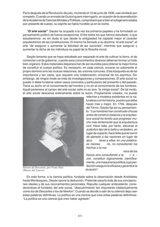 411
París después de la Revolución de julio, muriendo el 10 de junio de 1836, casi olvidado por
completo. Cuando un enviado de Guizot quiere interrogarlo, en ocasión de lareconstitución
delaAcademiadeCienciasMoralesyPolíticas,comprobaráquesibieneloctogenarioestaba
aún presente de cuerpo, su espíritu se había hundido ya en la noche.
“El arte social”. Sieyès ha ocupado a la vez los primeros papeles y ha formulado un
pensamiento político de fuerza excepcional. Entre todos los que hemos estudiado -o que
estudiaremos- es sin duda el que desde la antigüedad ha captado mejor el carácter
arquitectónico de las constituciones. El mismo ha llamado a su doctrina “el arte social”, el
arte “de asegurar y aumentar la felicidad de las naciones”, mientras que asegurar y
aumentar la dicha de los individuos es papel de la filosofía moral.
Sieyès lamenta que se haya estudiado por separado el arte de cultivar la tierra, el de
comerciar o el de gobernar, cuando esos conocimientos diversos deberían formar un todo
bien orgánico. Estos materiales dispersos han de ser reunidos para obtener la mejor forma
de constituir el cuerpo político. Es necesario, en cada ciencia, encarar no solamente el
propio dominio sino las mutuas relaciones, las uniones comunes. Esta búsqueda es de tal
importancia y tan vasta, que requiere una colaboración universal de los espíritus. Sin
embargo, de ningún modo se trata de investigaciones y comparaciones. El arte social no
puede ni debe fundarse sobre casos concretos y particulares del presente o del pasado.
Tiene su lecho en el conocimiento del hombre y no en el conocimiento de los hombres.
Aquél pertenece al campo del arte social; éste no es sino “la intriga social”. De tal modo,
el arte social descansa enteramente sobre la razón. Propiamente creador, no puede
referirse a modelos existentes en la na-
turalezaoenlahistoria,puestoquedebe
hacer más y mejor. En 1794, después
del Terror, Sieyès fija así su pensamien-
to: “Los hombres han construido chozas
antes de construir palacios y la arquitec-
tura social ha tenido que progresar mu-
cho más lentamente que la arquitectura
civil. Hace falta, por tanto, elevarse al
auténtico tipo de lo bello y verdadero, en
lugardecopiarlo;hacefaltaquererservir
de ejemplo a las naciones en lugar de
ajus- tarse a ellas; en una palabra;
es necesa rio, no consultando los
hechos a la ma-
nera de los
físicos sino consultando a la r a -
zón, constituir lógicamente, científica-
mente,unamaquinariapolíticacuyaper-
fección asegure la eficacia y garantice la
duración".
En esta forma, a la ciencia política, fundada sobre la observación desde Aristóteles
hasta Montesquieu, Sieyès opone la deducción. Pretende sacarlo todo de sus concepcio-
nes ideales y de sus razonamientos personales. Repudia cualquier antecedente, consi-
derándose el fundador del arte social, “descubrimiento tan importante intelectualmente
como los de Descartes o los de Newton”. Cuando se decide a salir de su silencio deja caer
estas palabras definitivas: La política es una ciencia que crea estas palabras definitivas:
“La política es una ciencia que creo haber agotado”.
Retrato de Descartes, por Franz Hals
(Museo del Louvre)
 