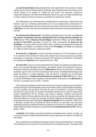 412
Los escritos de Sieyès. Desgraciadamente, este “agotamiento” del cual sólo a medias
cabeburlarse,dadoelverdaderogeniodeSieyès,estácompletamenteausentedesuobra
escrita. Sieyès no ha dejado un “tratado de arte social” sino discursos, opúsculos,
fragmentos dispersos. No solamente detestaba escribir sino que en verdad estimaba que
el mejor medio de conservar intacta su autoridad era rodearla de misterio.
Enlabibliografía,casicontemporánea,establecidaporsuadmirador,elalemánConrad
Oelsner, que tuvo contactos permanentes con él, sus publicaciones comprenden 37
números: Paul Bstid llega a 68, pero incluyendo mociones o intervenciones que figuran en
elMoniteur.Entotal,elpensamientodeSieyèsestácontenidoentresgruposdepequeños
escritos.
Al comienzo de la Revolución, tres folletos publicados anónimamente: las Vues sur
les moyens d’exécution dont les représentants de la France peuvent disposer en
1789 (verano 1788), el Essai sur les privilèges (noviembre 1788) y, por último, Qu’est-
ce que la Tiers Etat? aparecido en enero de 1789, continuación del Essai sur les
privilèges. La cuarta y última edición está firmada y contribuyó grandemente a la elección
de Sieyès a los Estados. Una edición crítica de los Privilèges y del Tiers fue publicada
en 1788 por Edme Champio y Alphonse Aulard.
En el año III, dos Opinions, es decir, dos discursos del 2 y el 18 Terminados en el año
III. A propósito de la Constitución de ese año, Sieyès hace conocer algunas de sus ideas
esenciales, en particular su famosa concepción del “derecho constituyente”. Paul Bastid
ha reeditado las Opinions como segunda tesis en 1939.
En el año VIII, aunque no fueran directamente de Sieyès, las palabras recogidas de su
boca, en el momento del golpe de Estado y que debían inspirar la Constitución consular.
Poseemos también dos fragmentos de la Mémoires de Boulay de la Meurthe, confidente
de Sieyès, quien volvió con él en coche desde Saint-Cloud, inmediatamente después del
golpe de Estado; un cuadro figurativo, obra de Daunou, insertado por el historiador
Francois Miguet en su Histoire de la Révolution Francaise de 1789 a 1874 (París, 1824);
un escrito de Roededor sobre el gobierno representativo; finalmente, en las Mémoires de
Fouché, un proyecto que lo confió J. Chénier.
Estos elementos dispersos están lejos de formar el conjunto orgánico que implicaba el
métododeSieyès.Alasdificultadesparacomprenderlo,dadasupersonalidadenigmática,
se unen aquellas que provienen de forma en que él se expresó, e incluso en ciertos
momentos en que se calló. Al no estar formuladas ex profeso por su autor en ningún sitio,
nuestra interpretación de las “teorías”, que vamos a exponer, contiene una parte de
hipótesis. Mucho menos podemos eliminarla cuanto que quienes han atacado al pensa-
miento de Sieyès no se ponen de acuerdo. El estudio capital es el presentado en su tesis
de doctorado en letras por Paul Bastid, Sieyès et sa pensée (París, Hachette, 1939). Pero
J. Borudon, profesor de la Facultad de Letras de Nancy, en otra tesis, que casi pasó
inadvertida porque fue editada durante la ocupación en una forma no habitual, tiene sobre
el liberalismo de Sieyès enfoques muy penetrantes (LaConstitucióndel’anVIII,Carrère,
Rodez, 1942).
La Nación. Para Sieyès, el punto de partida es la existencia de la nación, es decir, de
un cuerpo social no constituido políticamente sino ya organizado en relación al estado de
naturaleza.
Aquí, la oposición entre Sieyès y Rousseau es total. Este, piensa Sieyès ha “confundido
los principios del arte social con los comienzos de la sociedad humana”. Rousseau está
 