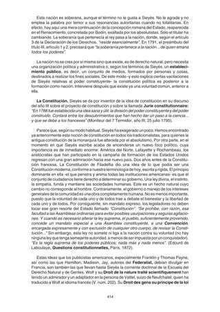 414
Esta nación es soberana, aunque el término no le gusta a Sieyès. No le agrada y no
emplea la palabra por temor a sus resonancias autoritarias cuando no totalitarias. En
efecto, hay aquí una mera continuación de la concepción romana del Estado, reaparecida
en el Renacimiento, concretada por Bodín, exaltada por los absolutistas. Sólo el titular ha
cambiando. La soberanía que pertenecía al rey pasa a la nación, donde, según el artículo
3 de la Declaración de los Derechos, “reside esencialmente”. En 1791, el preámbulo del
título III, artículo 1 y 2, precisará que “la soberanía pertenece a la nación... de quien emana
todos los poderes”.
La nación no se crea por sí misma sino que existe, es de derecho natural, pero necesita
una organización política y administrativa o, según los términos de Sieyès, un estableci-
miento público, es decir, un conjunto de medios, formados por personas y cosas,
destinados a realizar los fines sociales. De este modo -y esto explica ciertas vacilaciones
de Sieyès relativas al poder constituyente- la constitución política es posterior a la
formación como nación. Interviene después que existe ya una voluntad común, anterior a
ella.
La Constitución. Sieyès se da por inventor de la idea de constitución en su discurso
del año III sobre el proyecto de constitución y sobre la llamada Jurie constitutionnaire:
“En1788fueestablecidaunaideasanayútil:ladivisióndelpoderconstituyenteydelpoder
construido. Contará entre los descubrimientos que han hecho dar un paso a la ciencia...
y que se debe a los franceses” (Moniteur del 7 Termidor, año III, 25 julio 1795).
Pareceque,segúnsumodohabitual,Sieyèshaexageradounpoco.Hemosencontrado
ya anteriormente esta noción de constitución en todos los tradicionalistas, para quienes la
antigua constitución de la monarquía fue alterada por el absolutismo. Por otra parte, en el
momento en que Sieyès escribe acaba de encenderse un nuevo foco político, cuya
importancia es de inmediato enorme: América del Norte. Lafayette y Rochambeau, los
aristócratas que han participado en la campaña de formación de los Estados Unidos
regresan con una gran admiración hacia ese nuevo país. Dos años antes de la Constitu-
ción francesa, La Constitución de Filadelfia dio una idea de lo que podía ser una
Constituciónmoderna,conformeanuestraterminologíadehoy,escritayrígida.Elprincipio
dominante en ella -el que penetra y anima todas las instituciones americanas- es que el
conjunto de ciudadanos tiene derecho a determinar su gobierno. Una ley divina, el instinto,
la simpatía, funda y mantiene las sociedades humanas. Este es un hecho natural cuyo
cambio no corresponde al hombre. Contrariamente, el gobierno o manejo de los intereses
generalesdelacomunidadesunaobracompletamentehumana.Noesmenosimportante,
puesto que la voluntad de cada uno y de todos trae a debate el bienestar y la libertad de
cada uno y de todos. Por consiguiente, sin mandato expreso, los legisladores no deben
tocar ese gran resorte del Estado llamado “Constitución”. “Se prohibe, con razón, esa
facultad a las Asambleas ordinarias para evitar posibles usurpaciones y seguras agitacio-
nes. Y cuando es necesario alterar la ley suprema, el pueblo, suficientemente provenido,
concede un mandato especial a una Asamblea constituyente, a una Convención,
encargada expresamente y con exclusión de cualquier otro cuerpo, de revisar la Consti-
tución...” Sin embargo, esta ley no somete ni liga a la nación contra su voluntad (no hay
ningunaleyquetengasemejanteautoridad,amenosdeserimpuestaporunconquistador).
“Es la regla suprema de los poderes públicos; nada más y nada menos”. (Edourd de
Laboulaye, Questions constitutionnelles, París, 1872).
Estas ideas que los publicistas americanos, especialmente Franklin y Thomas Payne,
así como las que Hamilton, Madison, Jay, autores del Federalist, debían divulgar en
Francia, son también las que llevan hasta Sieyès la corriente doctrinal de la Escuela del
Derecho Natural y de Gentes. Wolf y su Droit de la nature traité scientifiquement han
tenido un admirador y un adaptador en la persona de Vattel, suizo de Neufchatel, quien ha
traducido a Wolf al idioma francés (V. núm. 202). Su Droit des gens ou principe de la loi
 