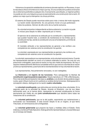 416
Volvemos a la oposición establecida al comienzo de este capítulo: en Rousseau, lo que
la naturaleza ofrece al hombre es lo mejor que hay. Si una constitución pudiera arrancarse
deunárbolseríapreferibleacualquierotra.Inversamente,paraSieyès,unrégimenpolítico
no puede ser sino una máquina ya que es esencialmente una construcción de la razón. El
palacio es mejor que la intemperie o la choza primitiva.
El sistema de Sieyès puede resumirse sobre poco más o menos del modo siguiente:
La nación existe naturalmente. Es una persona moral a la que pertenecen
todos los poderes. Derivan de ella como de su fuente exclusiva.
Su voluntad eminente e independiente se llama soberanía. La nación no pude
-e incluso para Sieyès no debe- expresarla por sí misma.
El ejercicio de la soberanía es atribuido por la constitución a representantes
que pueden hacerlo todo, a condición de mantenerse en los límites que la
constitución les fija, siendo la constitución a la vez el fundamento y el límite de
su autoridad.
El mandato atribuido a los representantes es general y les confiere una
competencia tan extensa como la constitución ha querido.
La voluntad, expresada por sus representantes es general y les confiere una
competencia tan extensa como la constitución ha querido.
Lavoluntad,expresadaporsusrepresentantes,eslavoluntadnacionalmisma.Cuando
los representantes deciden es como si lo hubiera ordenado la nación. Se crea así una
presunción irrefragable, pues para la nación no hay otro medio de expresarse. No hay ni
siquiera intelectualmente diferencia concebible entre lo que sería la voluntad de la nación
y la de sus representantes, pues fuera de la voluntad de éstos no hay voluntad de la nación.
Los representantes, frecuentemente renovados, no son reelegibles.
La Distinción y el reparto de las funciones. Para salvaguardar la libertad, la
constitución organiza poderes separados. Sieyès reproduce, en 1789, a Montesquieu.
Pero más tarde llevará bastante más lejos su análisis y a la división de los poderes según
Locke, quien influyó mucho en él, sustituirá un análisis de las funciones. Sobrepasando la
concepción clásica, distinguirá en la nación cuatro voluntades.
La voluntad constituyente, que está antes por encima de las otras voluntades. En la
segunda parte de la actividad de Sieyès, durante el Directorio, una de sus ideas
dominantes será, ya lo hemos dicho, representar la voluntad constituyente en forma
permanente por medio de una jurie constitutionnaire que decidirá sobre todas las
violaciones de la constitución.
La voluntad peticionaria, que es la del pueblo, exponiendo sus reclamaciones y
formulando sus necesidades. A esta función Sieyès le da un órgano, al que llama
Tribunado, en reminiscencia de la Antigüedad.
La voluntad gobernante que propone las leyes y medidas útiles al Estado. Dicta
órdenesynombraelPoderEjecutivo.Estáigualmenterepresentadaporunaasambleaque
es el Consejo de Estado.
 