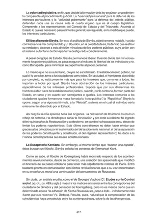417
La voluntadlegislativa,enfin,quedecidelaformacióndelaleysegúnunprocedimien-
to comparable al procedimiento judicial. La “voluntad peticionaria” para la defensa de los
intereses particulares y la “voluntad gobernante” para la defensa del interés público,
defienden cada una su causa ante el cuarto órgano que es el cuerpo legislativo.
Comprende a los representantes del Consejo de Estado y del Tribunado. Acuerda al
Estado lo que es necesario para el interés general; salvaguarda, en la medida que puede,
los intereses particulares.
El liberalismo de Sieyès. En esto el análisis de Sieyès, objetivamente notable, ha sido
con frecuencia mal comprendido y J. Bourdon, en la precitada tesis, ha tenido que restituir
su verdadero alcance a esta división minuciosa de los poderes públicos, cuya unión con
el sistema autoritario de Bonaparte ha desfigurado completamente.
A pesar del golpe de Estado, Sieyès permanece liberal. Cuando divide tan minuciosa-
mente los poderes públicos, es para asegurar al máximo la libertad de los individuos y no,
como Bonaparte, para minimizar su papel frente al poder personal.
Lo mismo que no es autoritario, Sieyès no es totalitario. El establecimiento público, tal
cual él lo concibe, toma a los ciudadanos como tales. En la ciudad, el hombre es absorbido
por completo; no está presente más que para los intereses que, comunes a todos, les
importan a todos por igual. Sieyès hace abstracción de los intereses particulares,
especialmente de los intereses profesionales. Supone que por sus diferencias los
hombresestánfueradelestablecimientopúblico,cuando,porlocontrario,formanpartedel
Estado, en tanto y en cuanto son semejantes e iguales. Los intereses comunes a los
ciudadanos iguales forman una masa llamada la “cosa pública”, la “República”. Sieyès la
opone, según una vigorosa fórmula, a la “Retotal”, sistema en el cual el individuo sería
enteramente absorbido por el Estado.
Así Sieyès se nos aparece fiel a sus orígenes. La desviación de Brumario es en él un
reflejo de defensa. Ha obrado para salvar la Revolución y por ende su cabeza; ha logrado
diferir quince años la Restauración y su destierro; en cambio ha fracasado en su deseo de
limitar los poderes napoleónicos. Este último contratiempo no debe hacer olvidar que
gracias a los principios por él sustentados (el de la soberanía nacional, el de la separación
de los poderes constituyente y constituido, el del régimen representativo) ha dado a la
Francia contemporánea sus bases constitucionales.
La Escapatoria Kantiana. Sin embargo, al mismo tiempo que “buscan una espada”,
éstos buscan un filósofo. Sieyès solicita los consejos de Emmanuel Kant.
Como se sabe, el filósofo de Koenigsberg había mostrado respecto de los aconteci-
mientos revolucionarios, desde su comienzo, una atención tan apasionada que modificó
el itinerario de su paseo cotidiano para tener más rápidamente noticias de París. Entró
bastante pronto en comunicación con ciertos revolucionarios que a su vez encontraban
en su enseñanza moral una continuación del pensamiento de Rousseau.
Sin duda, un análisis erudito, como el de Georges Vlachos (Cf. Etudes sur le Contrat
social, op. cit., ps. 499 y sigts.) muestra los matices existentes entre las concepciones del
ciudadano de Ginebra y del pensador de Koenigsberg, pero no es menos cierto que en
determinada época “la adhesión de Kant a Rousseau es, pese a todo... infinitamente más
fuerte que sus reservas” (V. Delbos). Resulta, pues, natural que la comprobación de las
coincidencias haya prevalecido entre los contemporáneos, sobre la de las divergencias.
 