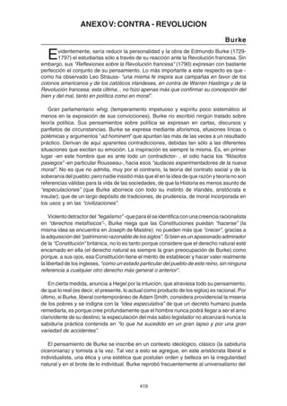 419
ANEXOV: CONTRA - REVOLUCION
Burke
Evidentemente, sería reducir la personalidad y la obra de Edmundo Burke (1729-
1797) el estudiarlas sólo a través de su reacción ante la Revolución francesa. Sin
embargo, sus "Reflexiones sobre la Revolución francesa" (1790) expresan con bastante
perfección el conjunto de su pensamiento. Lo más importante a este respecto es que -
como ha observado Leo Strauss- “una misma fe inspira sus campañas en favor de los
colonos americanos y de los católicos irlandeses, en contra de Warren Hastings y de la
Revolución francesa; esta última... no hizo apenas más que confirmar su concepción del
bien y del mal, tanto en política como en moral”.
Gran parlamentario whig, (temperamento impetuoso y espíritu poco sistemático al
menos en la exposición de sus convicciones). Burke no escribió ningún tratado sobre
teoría política. Sus pensamientos sobre política se expresan en cartas, discursos y
panfletos de circunstancias. Burke se expresa mediante aforismos, efusiones líricas o
polémicas y argumentos “ad hominem” que apuntan las más de las veces a un resultado
práctico. Derivan de aquí aparentes contradicciones, debidas tan sólo a las diferentes
situaciones que excitan su emoción. La inspiración es siempre la misma. Es, en primer
lugar -en este hombre que es ante todo un contradictor- , el odio hacia los “filósofos
pasiegos” -en particular Rousseau-, hacia esos “audaces experimentadores de la nueva
moral”. No es que no admita, muy por el contrario, la teoría del contrato social y de la
soberanía del pueblo; pero nadie insistió más que él en la idea de que razón y teoría no son
referencias válidas para la vida de las sociedades, de que la Historia es menos asunto de
“especulaciones” (que Burke aborrece con todo su instinto de irlandés, aristócrata e
insular), que de un largo depósito de tradiciones, de prudencia, de moral incorporada en
los usos y en las “civilizaciones”.
Violentodetractordel “legalismo” -queparaélseidentificaconunacreenciaracionalista
en “derechos metafísicos”-, Burke niega que las Constituciones puedan “hacerse” (la
misma idea se encuentra en Joseph de Maistre): no pueden más que “crecer”, gracias a
la adquisición del “patrimonio razonable de los siglos”. Si bien es un apasionado admirador
de la “Constitución” británica, no lo es tanto porque considere que el derecho natural esté
encarnado en ella (el derecho natural es siempre la gran preocupación de Burke) como
porque, a sus ojos, esa Constitución tiene el mérito de establecer y hacer valer realmente
la libertad de los ingleses, “como un estado particular del pueblo de este reino, sin ninguna
referencia a cualquier otro derecho más general o anterior”.
En cierta medida, anuncia a Hegel por la intuición, que atraviesa todo su pensamiento,
de que lo real (es decir, el presente, lo actual como producto de los siglos) es racional. Por
último, si Burke, liberal contemporáneo de Adam Smith, considera providencial la miseria
de los pobres y se indigna con la “idea especulativa” de que un decreto humano pueda
remediarla, es porque cree profundamente que el hombre nunca podrá llegar a ser el amo
clarividente de su destino; la especulación del más sabio legislador no alcanzará nunca la
sabiduría práctica contenida en “lo que ha sucedido en un gran lapso y por una gran
variedad de accidentes”.
El pensamiento de Burke se inscribe en un contexto ideológico, clásico (la sabiduría
ciceroniana) y tomista a la vez. Tal vez a esto se agregue, en este aristócrata liberal e
individualista, una ética y una estética que postulan orden y belleza en la irregularidad
natural y en el brote de lo individual. Burke reprobó frecuentemente al universalismo del
 