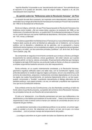 420
“espíritu filosófico” el proceder a una “secularización de lo eterno”. Aun admitiendo que
el reproche no le pueda ser devuelto, cabe de seguro hablar, respecto a él, de una
naturalización de lo espiritual.
Su opinión sobre las "Reflexiones sobre la Revolución francesa" de Price
La ocasión de este libro compacto, tan inspirado como desordenado y desprovisto de
serenidad,fueunelogiodelaRevoluciónfrancesapronunciadoporPriceel4denoviembre
de 1789 en la Sociedad de la Revolución.
Burke se indigna, ante todo, de que Price haya propuesto la Revolución francesa a los
británicos como modelo. ¿No son acaso éstos, gracias a la revolución de 1688 y a las
tradiciones y Constitución del reino, un pueblo libre? En la libertad proclamada en Francia
no ve y prevé más que una fuente indefinida de desórdenes. Ahora bien, la libertad debe
ser “viril, moral y ordenada”.
“Yo hubiera suspendido mis felicitaciones a Francia por su nueva libertad hasta que me
hubiera dado cuenta de cómo tal libertad se adecuaba con el Gobierno, con la fuerza
pública, con la disciplina y obediencia de los ejércitos, con la percepción y buena
distribucióndelosingresos,conlamodalidadylareligión,conlaraigambredelapropiedad,
con la paz y el orden, con las costumbre privadas y públicas”. (cit. de la trad. de Enrique
Tierro Galván, pág. 36)
Se comprende en seguida el movimiento constante que conduce a Burke a privilegiar
bruscamente los valores prácticos, únicos guardianes del orden natural, aun cuando
acaba de admitir, en teoría, valores universales. El pensamiento utilitarista que impregna
la Inglaterra del siglo XVIII imprime una profunda huella en Burke y le lleva en ocasiones
a emplear argumentos bastante cercanos a los del maquiavelismo.
Burke enfrenta, en un cuadro violentamente constatado, a la Revolución francesa,
geometría orgullosa edificada sobre una tabla rasa, con la Constitución inglesa, cuya
profunda sabiduría no reside en algunas reglas o principios, sino en una amplísima y sutil
armonía de costumbres, prejuicios e instituciones concretas depositadas en el curso de
los siglos; las cuales frecuentemente, sin excluirse lógicamente entre sí, se han super-
puesto, armonizado y “fundido”, suscitando naturalmente el diálogo alternativo de los
partidos políticos, cuyo papel consiste, a la vez, en estimular y equilibrar ese organismo
vivo que es la Constitución británica.
Esta antítesis entre las dos Constituciones y las dos libertades constituye el telón de
fondo sobre el que Burke proyecta, a propósito del comienzo de la Revolución francesa,
los principales temas de una filosofía del conservadurismo.
El odio a la "abstracción.- (Los filósofos parisienses) son pero que indiferentes a los
sentimientos y a los hábitos que sostienen el mundo moral..., tratan a los hombres en sus
experiencias ni más ni menos como lo harían con ratones en una bomba de aire o en un
recipiente de gas mefítico...
...Las decisiones nacionales o los problemas políticos no se centran, en primer lugar,
sobre la verdad y el error. Se relacionan con el bien y el mal, con la paz o la mutua
comodidad..., (con) el juicioso manejo del temperamento del pueblo...
...La antigua costumbre es el gran sostén de todos los Gobiernos del mundo”.
 