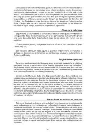 421
LanovedaddelaRevoluciónfrancesa,queBurkediferenciaradicalmentedelasdemás
revoluciones (la inglesa, por ejemplo) y a la que relaciona más bien con los desórdenes y
trastornos de origen religioso, consiste en ser una “revolución de doctrina y de dogma
teórico”, “la primera revolución filosófica”, realizada por hombres que desprecian el poder
del azar y que olvidan que “tal vez la única cosa de la que, con alguna seguridad, seamos
responsables, es el tomar a cargo nuestro tiempo”. La Declaración de Derechos del
Hombre y del Ciudadano provoca de manera especial los sarcasmos (vehementes) de
Burke. Frente a ella invoca lo particular, lo único, lo “maravilloso” de las diferencias
naturales de lugar, tiempo, costumbres, experiencias y personas.
Elogio de la naturaleza
Según Burke, la naturaleza no es un “universal” racional, sino lo que la Providencia nos
entrega dentro de su libertad misteriosa, en la que participamos “naturalmente”. Desde
este punto de partida Burke llega hasta el elogio de los hábitos (cfr. Hume) y de los
prejuicios:
“Cuanto más han durado y más general ha sido su influencia, más los cuidamos”. (trad.
Tierno, pág. 481)
Este liberal no admite, en modo alguno, la igualdad -evidentemente contra natura- y
rechaza con desprecio las pretensiones que candeleros y peluqueros pudieran tener al
Gobierno del Estado.
Elogios de las sujeciones
Burke cree que la sociedad civil descansa sobre un contrato que puso fin al estado de
naturaleza, que era el que correspondía a “nuestra desnuda y temblorosa naturaleza”.
Según Burke, éste es el estado de naturaleza anterior a la Providencia (y, en consecuen-
cia,unapuraimaginación),detalsuertequelasociedadcivil“convencionada”(convenanted)
es el verdadero estado de naturaleza (providencial).
La sociedad civil tiene, sin duda, el fin de proteger los derechos de los hombres, pero
estos derechos son exclusivamente el derecho de alcanzar la felicidad mediante la victoria
de la virtud sobre las pasiones. Por ello, ha de contarse en primer término, entre esos
derechos, el derecho a ser gobernado, el derecho a las leyes, a las sujeciones. El derecho
decadacualasuconservaciónyfelicidadnoimplica,enmodoalguno,elderechoindividual
a participar en la discusión de los negocios públicos o en el Gobierno, sino tan sólo el
derecho a un buen Gobierno. Así, Burke postula el Gobierno de una “aristocracia natural”,
hondamente penetrada por la práctica de una disciplina personal y de virtudes severas y
restrictivas.Deaquíprovienelaexaltación(endesorden)delassujecionesdelmatrimonio,
la frugalidad y la religión.
Instituciones encarnadas en personas
Este tema, destinado a alcanzar un gran éxito en todo el pensamiento tradicionalista,
surge en Burke por su horror al legalismo. La Revolución francesa pretende hacer a la
familia real simple titular físico de una función pública. “En el nuevo orden de cosas un rey
noesmásqueunhombre;unareina,unamujer”,protestaBurke.Suindignaciónnoconoce
límites cuando piensa en los ataques dirigidos a la joven reina María Antonieta. Esa
racionalización de la función real que hace abstracción de la persona carnal del soberano
le parece, a la vez, una desacralización sacrílega y un desorden fuera de los sentimientos
naturales. El amor es una ley de la naturaleza; ahora bien, aunque es natural amar a las
personas, no lo es el esperar que los hombres dirijan su amor a las instituciones y a las
funciones.
 