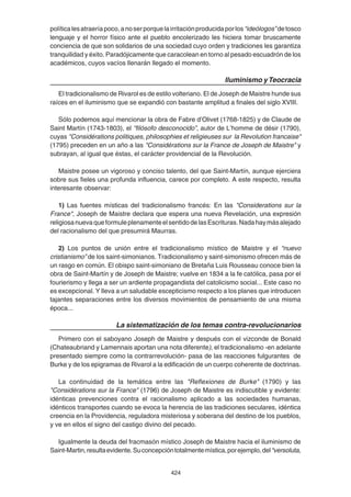 424
políticalesatraeríapoco,anoserporquelairritaciónproducidaporlos“ideólogos”detosco
lenguaje y el horror físico ante el pueblo encolerizado les hiciera tomar bruscamente
conciencia de que son solidarios de una sociedad cuyo orden y tradiciones les garantiza
tranquilidad y éxito. Paradójicamente que caracolean en torno al pesado escuadrón de los
académicos, cuyos vacíos llenarán llegado el momento.
Iluminismo yTeocracia
El tradicionalismo de Rivarol es de estilo volteriano. El de Joseph de Maistre hunde sus
raíces en el iluminismo que se expandió con bastante amplitud a finales del siglo XVIII.
Sólo podemos aquí mencionar la obra de Fabre d’Olivet (1768-1825) y de Claude de
Saint Martín (1743-1803), el “filósofo desconocido”, autor de L’homme de désir (1790),
cuyas "Considérations politiques, philosophies et religieuses sur la Revolution francaise"
(1795) preceden en un año a las "Considérations sur la France de Joseph de Maistre" y
subrayan, al igual que éstas, el carácter providencial de la Revolución.
Maistre posee un vigoroso y conciso talento, del que Saint-Martín, aunque ejerciera
sobre sus fieles una profunda influencia, carece por completo. A este respecto, resulta
interesante observar:
1) Las fuentes místicas del tradicionalismo francés: En las "Considerations sur la
France", Joseph de Maistre declara que espera una nueva Revelación, una expresión
religiosanuevaqueformuleplenamenteelsentidodelasEscrituras.Nadahaymásalejado
del racionalismo del que presumirá Maurras.
2) Los puntos de unión entre el tradicionalismo místico de Maistre y el “nuevo
cristianismo” de los saint-simonianos. Tradicionalismo y saint-simonismo ofrecen más de
un rasgo en común. El obispo saint-simoniano de Bretaña Luis Rousseau conoce bien la
obra de Saint-Martín y de Joseph de Maistre; vuelve en 1834 a la fe católica, pasa por el
fourierismo y llega a ser un ardiente propagandista del catolicismo social... Este caso no
es excepcional. Y lleva a un saludable escepticismo respecto a los planes que introducen
tajantes separaciones entre los diversos movimientos de pensamiento de una misma
época...
La sistematización de los temas contra-revolucionarios
Primero con el saboyano Joseph de Maistre y después con el vizconde de Bonald
(Chateaubriand y Lamennais aportan una nota diferente), el tradicionalismo -en adelante
presentado siempre como la contrarrevolución- pasa de las reacciones fulgurantes de
Burke y de los epigramas de Rivarol a la edificación de un cuerpo coherente de doctrinas.
La continuidad de la temática entre las "Reflexiones de Burke" (1790) y las
"Considérations sur la France" (1796) de Joseph de Maistre es indiscutible y evidente:
idénticas prevenciones contra el racionalismo aplicado a las sociedades humanas,
idénticos transportes cuando se evoca la herencia de las tradiciones seculares, idéntica
creencia en la Providencia, reguladora misteriosa y soberana del destino de los pueblos,
y ve en ellos el signo del castigo divino del pecado.
Igualmente la deuda del fracmasón místico Joseph de Maistre hacia el iluminismo de
Saint-Martin,resultaevidente.Suconcepcióntotalmentemística,porejemplo,del“versoluta,
 