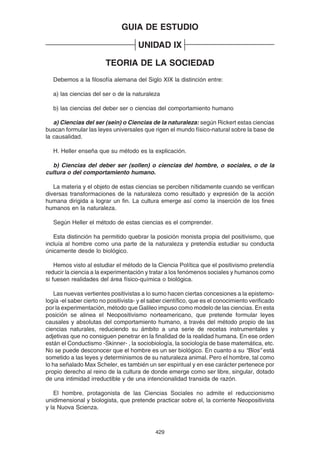 429
GUIA DE ESTUDIO
UNIDAD IX
TEORIA DE LA SOCIEDAD
Debemos a la filosofía alemana del Siglo XIX la distinción entre:
a) las ciencias del ser o de la naturaleza
b) las ciencias del deber ser o ciencias del comportamiento humano
a) Ciencias del ser (sein) o Ciencias de la naturaleza: según Rickert estas ciencias
buscan formular las leyes universales que rigen el mundo físico-natural sobre la base de
la causalidad.
H. Heller enseña que su método es la explicación.
b) Ciencias del deber ser (sollen) o ciencias del hombre, o sociales, o de la
cultura o del comportamiento humano.
La materia y el objeto de estas ciencias se perciben nítidamente cuando se verifican
diversas transformaciones de la naturaleza como resultado y expresión de la acción
humana dirigida a lograr un fin. La cultura emerge así como la inserción de los fines
humanos en la naturaleza.
Según Heller el método de estas ciencias es el comprender.
Esta distinción ha permitido quebrar la posición monista propia del positivismo, que
incluía al hombre como una parte de la naturaleza y pretendía estudiar su conducta
únicamente desde lo biológico.
Hemos visto al estudiar el método de la Ciencia Política que el positivismo pretendía
reducir la ciencia a la experimentación y tratar a los fenómenos sociales y humanos como
si fuesen realidades del área físico-química o biológica.
Las nuevas vertientes positivistas a lo sumo hacen ciertas concesiones a la epistemo-
logía -el saber cierto no positivista- y el saber científico, que es el conocimiento verificado
por la experimentación, método que Galileo impuso como modelo de las ciencias. En esta
posición se alinea el Neopositivismo norteamericano, que pretende formular leyes
causales y absolutas del comportamiento humano, a través del método propio de las
ciencias naturales, reduciendo su ámbito a una serie de recetas instrumentales y
adjetivas que no consiguen penetrar en la finalidad de la realidad humana. En ese orden
están el Conductismo -Skinner- , la sociobiología, la sociología de base matemática, etc.
No se puede desconocer que el hombre es un ser biológico. En cuanto a su “Bios” está
sometido a las leyes y determinismos de su naturaleza animal. Pero el hombre, tal como
lo ha señalado Max Scheler, es también un ser espiritual y en ese carácter pertenece por
propio derecho al reino de la cultura de donde emerge como ser libre, singular, dotado
de una intimidad irreductible y de una intencionalidad transida de razón.
El hombre, protagonista de las Ciencias Sociales no admite el reduccionismo
unidimensional y biologista, que pretende practicar sobre el, la corriente Neopositivista
y la Nuova Scienza.
 