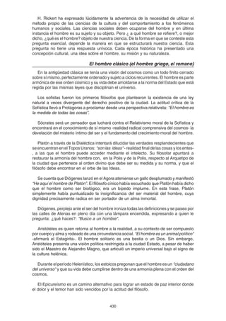 430
H. Rickert ha expresado lúcidamente la advertencia de la necesidad de utilizar el
método propio de las ciencias de la cultura y del comportamiento a los fenómenos
humanos y sociales. Las ciencias sociales deben ocuparse del hombre y en última
instancia el hombre es su sujeto y su objeto. Pero ¿ a qué hombre se refiere?, o mejor
dicho, ¿qué es el hombre? objeto de nuestra ciencia. De la forma en que se conteste esta
pregunta esencial, depende la manera en que se estructurará nuestra ciencia. Esta
pregunta no tiene una respuesta unívoca. Cada época histórica ha presentado una
concepción cultural, una idea sobre el hombre, su misión y su naturaleza.
El hombre clásico (el hombre griego, el romano)
En la antigüedad clásica se tenía una visión del cosmos como un todo finito cerrado
sobre sí mismo, perfectamente ordenado y sujeto a ciclos recurrentes. El hombre es parte
armónica de ese orden cósmico y su vida debe amoldarse a la norma del Estado que está
regida por las mismas leyes que disciplinan el universo.
Los sofistas fueron los primeros filósofos que plantearon la existencia de una ley
natural a veces divergente del derecho positivo de la ciudad. La actitud crítica de la
Sofística llevó a Protágoras a proclamar desde una perspectiva relativista: “El hombre es
la medida de todas las cosas”.
Sócrates será un pensador que luchará contra el Relativismo moral de la Sofística y
encontrará en el conocimiento de sí mismo -realidad radical comprensiva del cosmos- la
develación del misterio íntimo del ser y el fundamento del crecimiento moral del hombre.
Platón a través de la Dialéctica intentará dilucidar las verdades resplandecientes que
se encuentran en el Topos Uranos: "son las ideas" - realidad final de las cosas y los entes-
, a las que el hombre puede acceder mediante el intelecto. Su filosofar apuntará a
restaurar la armonía del hombre con, en la Polis y de la Polis, respecto al Arquetipo de
la ciudad que pertenece al orden divino que debe ser su medida y su norma, y que el
filósofo debe encontrar en el orbe de las Ideas.
Se cuenta que Diógenes lanzó en el Agora ateniense un gallo desplumado y manifestó
“He aquí el hombre de Platón”. El filósofo cínico había escuchado que Platón había dicho
que el hombre como ser biológico, era un bípedo implume. En esta frase, Platón
simplemente había puntualizado la insignificancia del ser material del hombre, cuya
dignidad precisamente radica en ser portador de un alma inmortal.
Diógenes, perplejo ante el ser del hombre ironiza todas las definiciones y se pasea por
las calles de Atenas en pleno día con una lámpara encendida, expresando a quien le
pregunta: ¿qué haces?: “Busco a un hombre”.
Aristóteles es quien retorna al hombre a la realidad, a su contexto de ser compuesto
por cuerpo y alma y rodeado de una circunstancia social. “El hombre es un animal político"
-afirmará el Estagirita-. El hombre solitario es una bestia o un Dios. Sin embargo,
Aristóteles presenta una visión política restringida a la ciudad Estado, a pesar de haber
sido el Maestro de Alejandro Magno, que articuló un imperio universal bajo el signo de
la cultura helénica.
Durante el período Helenístico, los estoicos pregonan que el hombre es un "ciudadano
del universo" y que su vida debe cumplirse dentro de una armonía plena con el orden del
cosmos.
El Epicureísmo es un camino alternativo para lograr un estado de paz interior donde
el dolor y el temor han sido vencidos por la actitud del filósofo.
 
